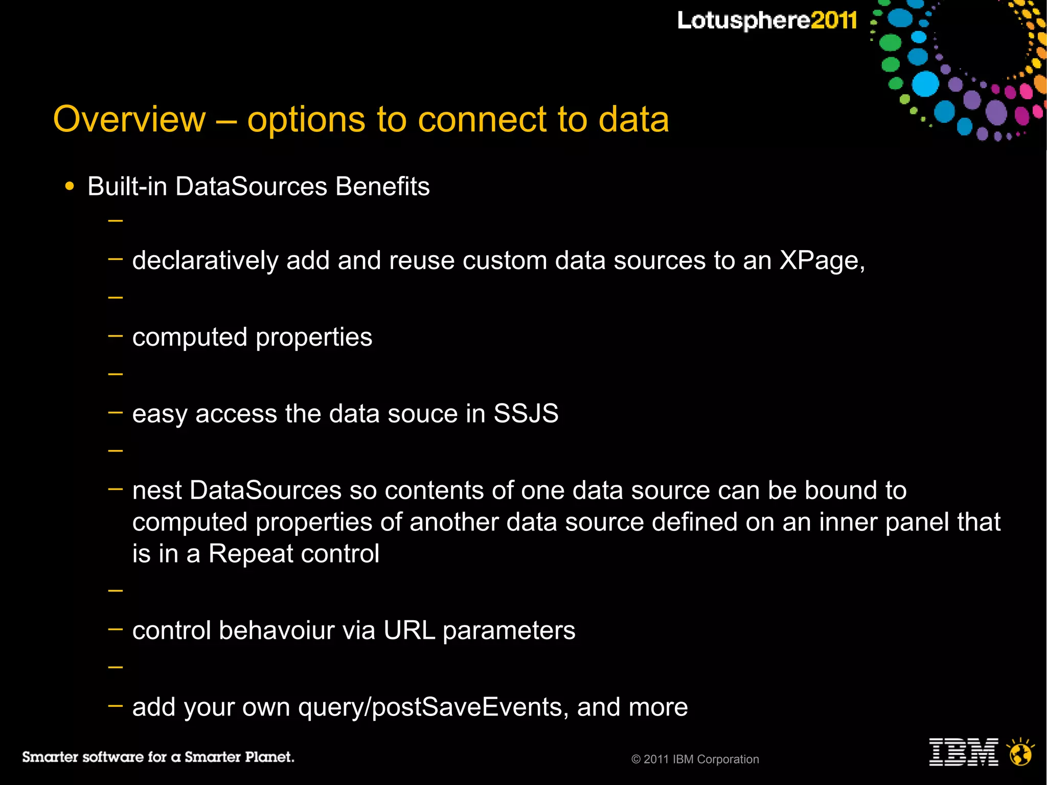 Overview – options to connect to data
●   Built-in DataSources Benefits
     ─
     ─   declaratively add and reuse custom data sources to an XPage,
     ─
     ─   computed properties
     ─
     ─   easy access the data souce in SSJS
     ─
     ─   nest DataSources so contents of one data source can be bound to
         computed properties of another data source defined on an inner panel that
         is in a Repeat control
     ─
     ─   control behavoiur via URL parameters
     ─
     ─   add your own query/postSaveEvents, and more
                                                  © 2011 IBM Corporation
 
