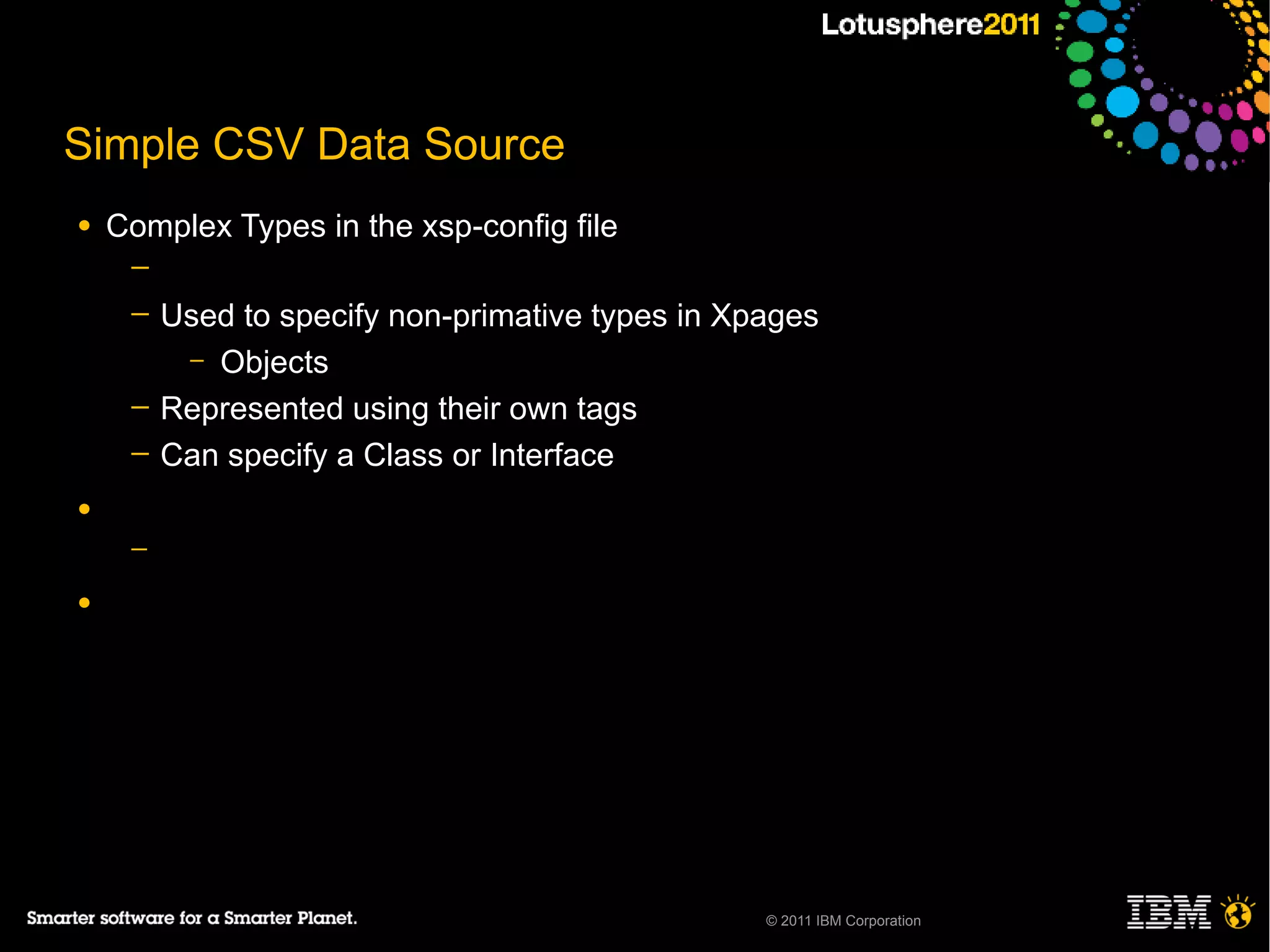 Simple CSV Data Source
●   Complex Types in the xsp-config file
     ─
     ─   Used to specify non-primative types in Xpages
          – Objects
     ─   Represented using their own tags
     ─   Can specify a Class or Interface
●
     ─

●




                                                  © 2011 IBM Corporation
 