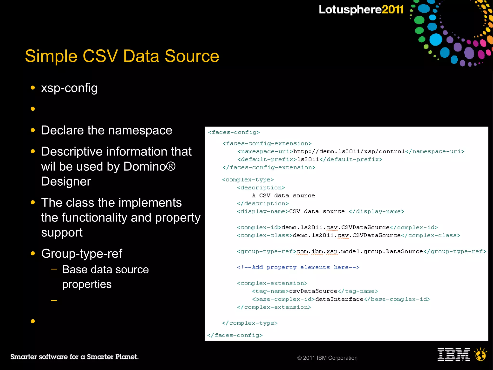 Simple CSV Data Source
●   xsp-config
●

●   Declare the namespace
●   Descriptive information that
    wil be used by Domino®
    Designer
●   The class the implements
    the functionality and property
    support
●   Group-type-ref
     ─   Base data source
         properties
     ─

●


                                     © 2011 IBM Corporation
 