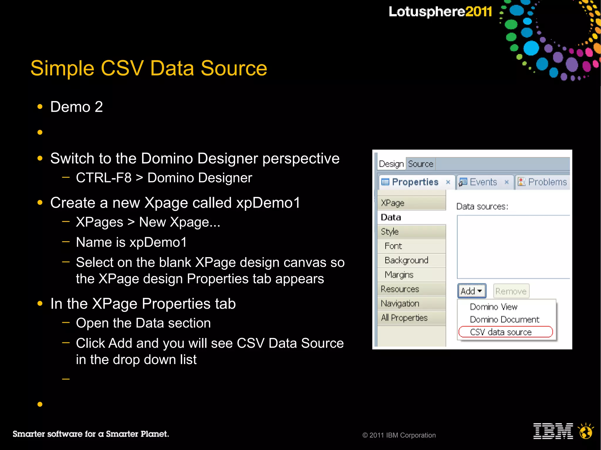 Simple CSV Data Source
●   Demo 2
●

●   Switch to the Domino Designer perspective
     ─   CTRL-F8 > Domino Designer
●   Create a new Xpage called xpDemo1
     ─   XPages > New Xpage...
     ─   Name is xpDemo1
     ─   Select on the blank XPage design canvas so
         the XPage design Properties tab appears
●   In the XPage Properties tab
     ─   Open the Data section
     ─   Click Add and you will see CSV Data Source
         in the drop down list
     ─

●

                                                      © 2011 IBM Corporation
 