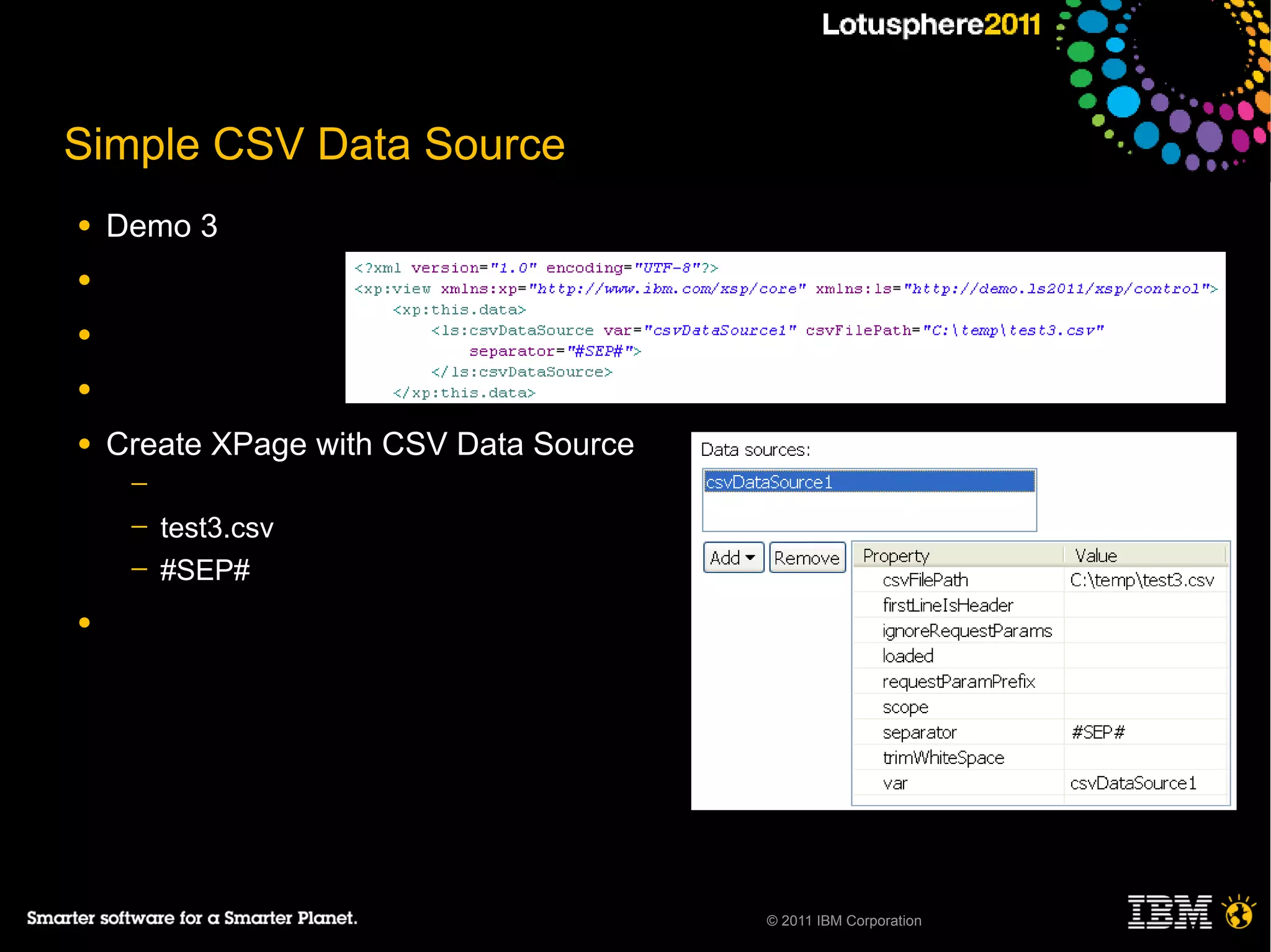 Simple CSV Data Source
●   Demo 3
●

●

●

●   Create XPage with CSV Data Source
     ─
     ─   test3.csv
     ─   #SEP#
●




                                        © 2011 IBM Corporation
 