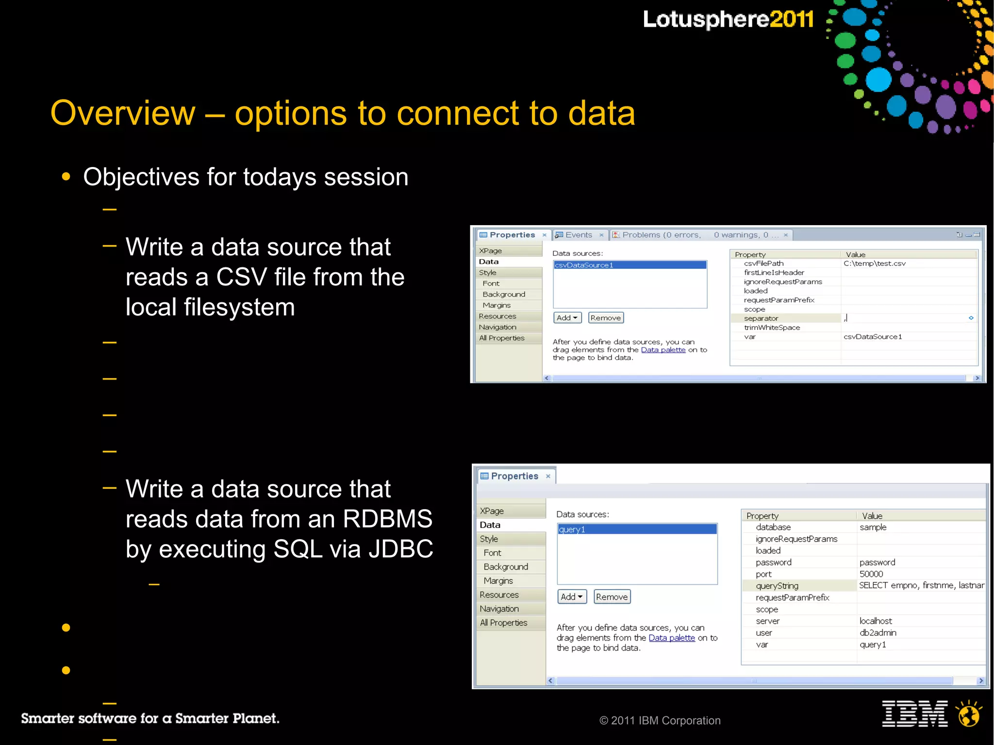 Overview – options to connect to data
●   Objectives for todays session
     ─
     ─   Write a data source that
         reads a CSV file from the
         local filesystem
     ─
     ─
     ─
     ─
     ─   Write a data source that
         reads data from an RDBMS
         by executing SQL via JDBC
           –

●

●
     ─
                                     © 2011 IBM Corporation
 