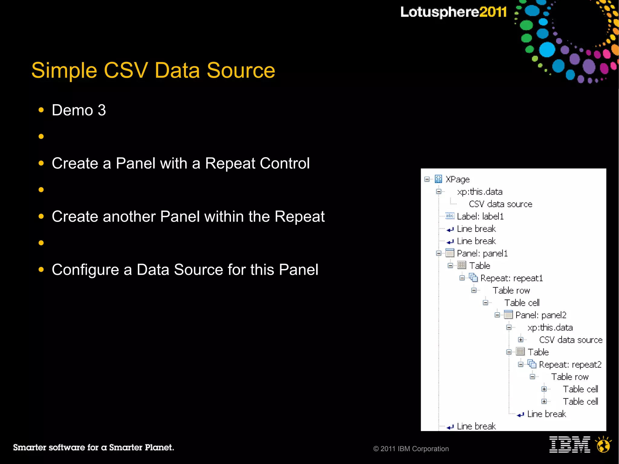 Simple CSV Data Source
●   Demo 3
●

●   Create a Panel with a Repeat Control
●

●   Create another Panel within the Repeat
●

●   Configure a Data Source for this Panel




                                             © 2011 IBM Corporation
 