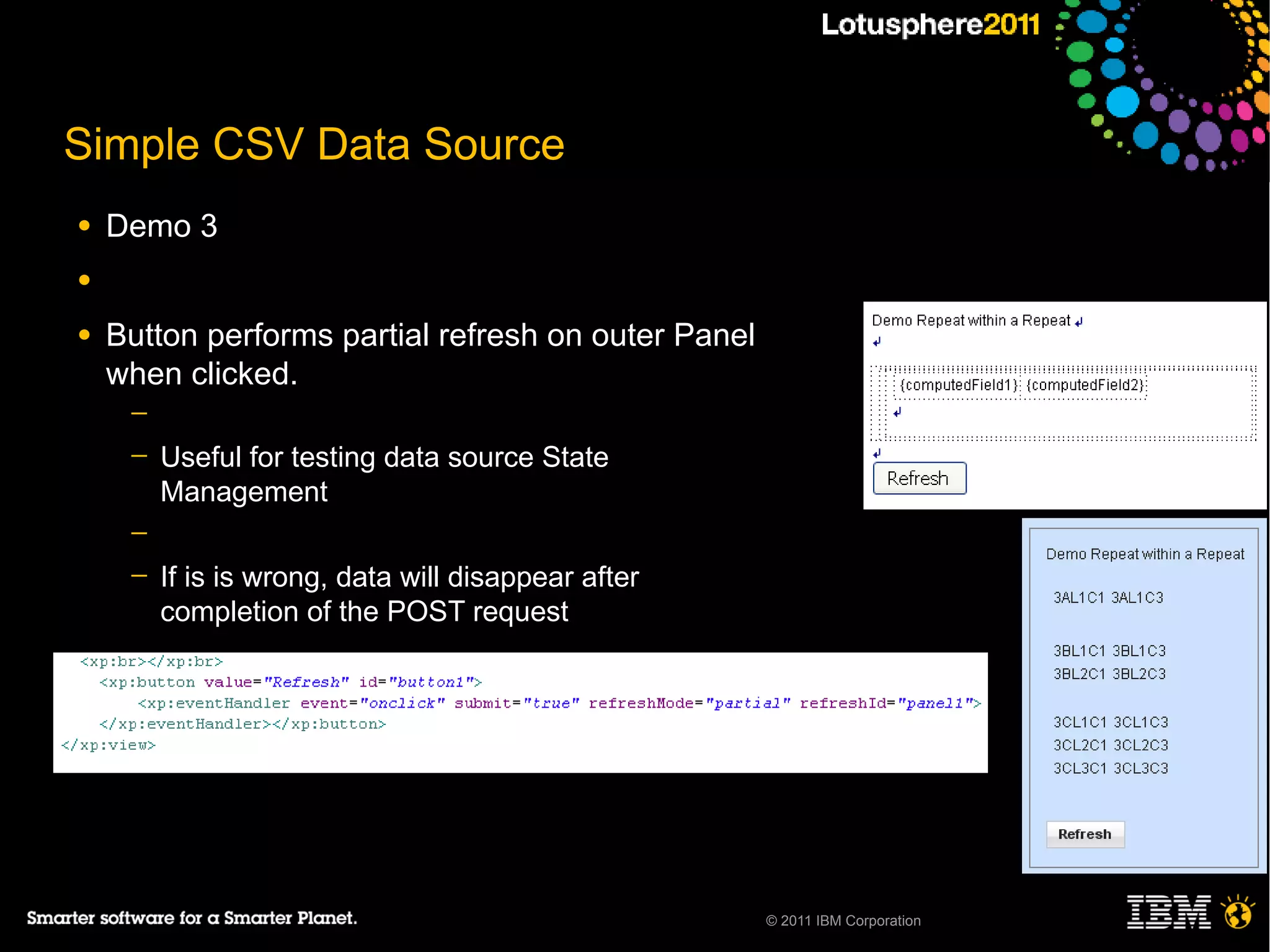 Simple CSV Data Source
●   Demo 3
●

●   Button performs partial refresh on outer Panel
    when clicked.
     ─
     ─   Useful for testing data source State
         Management
     ─
     ─   If is is wrong, data will disappear after
         completion of the POST request




                                                     © 2011 IBM Corporation
 