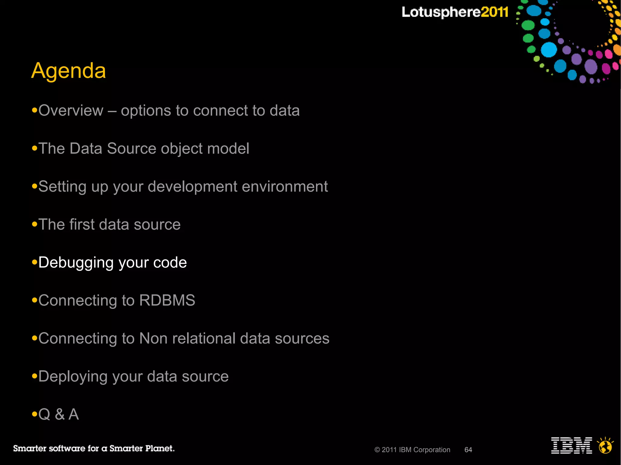 Agenda
●Overview    – options to connect to data

●The   Data Source object model

●Setting   up your development environment

●The   first data source

●Debugging    your code

●Connecting    to RDBMS

●Connecting    to Non relational data sources

●Deploying   your data source

●Q   &A

                                                © 2011 IBM Corporation   64
 