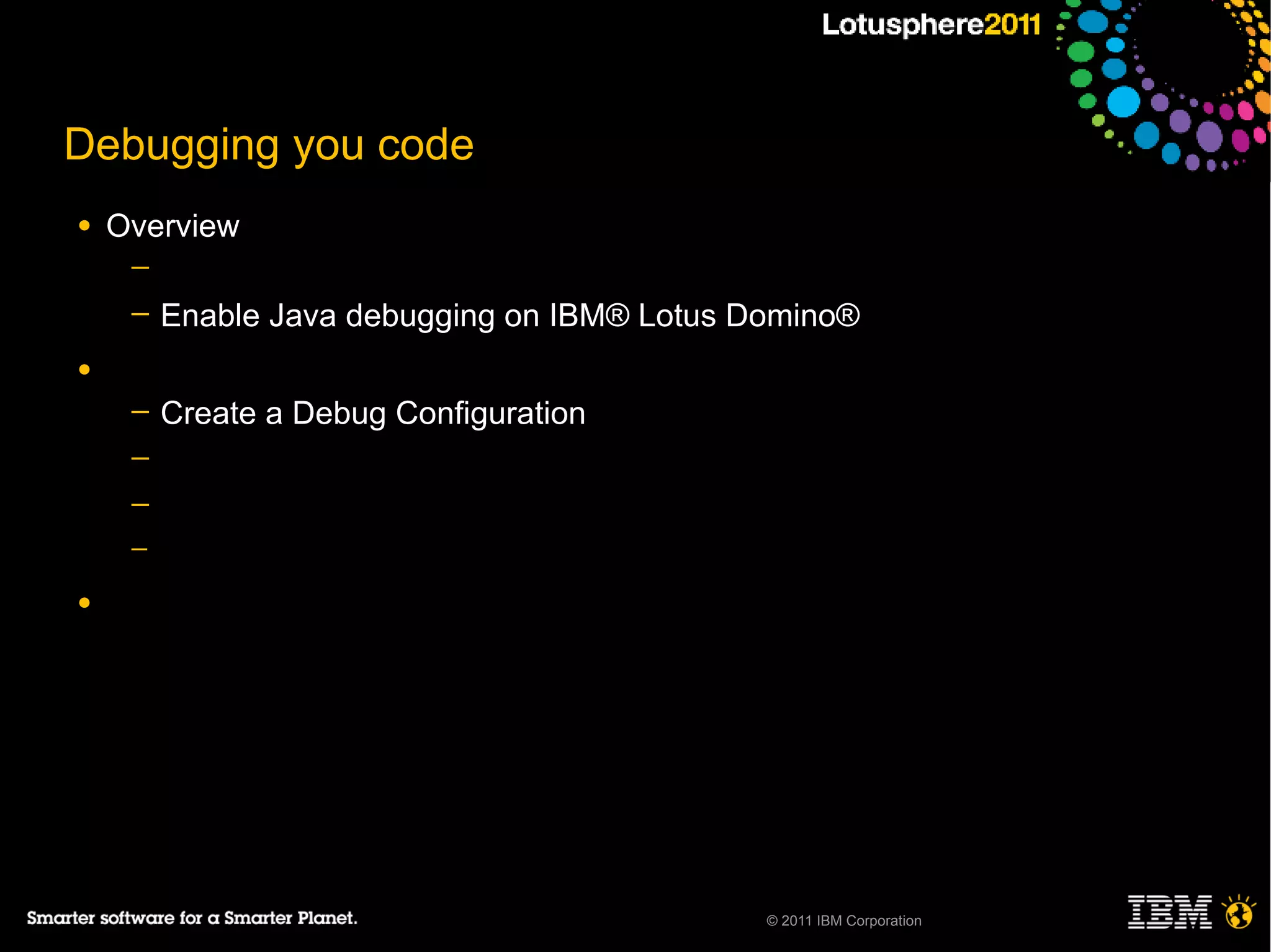 Debugging you code
●   Overview
     ─
     ─   Enable Java debugging on IBM® Lotus Domino®
●
     ─   Create a Debug Configuration
     ─
     ─
     ─

●




                                              © 2011 IBM Corporation
 