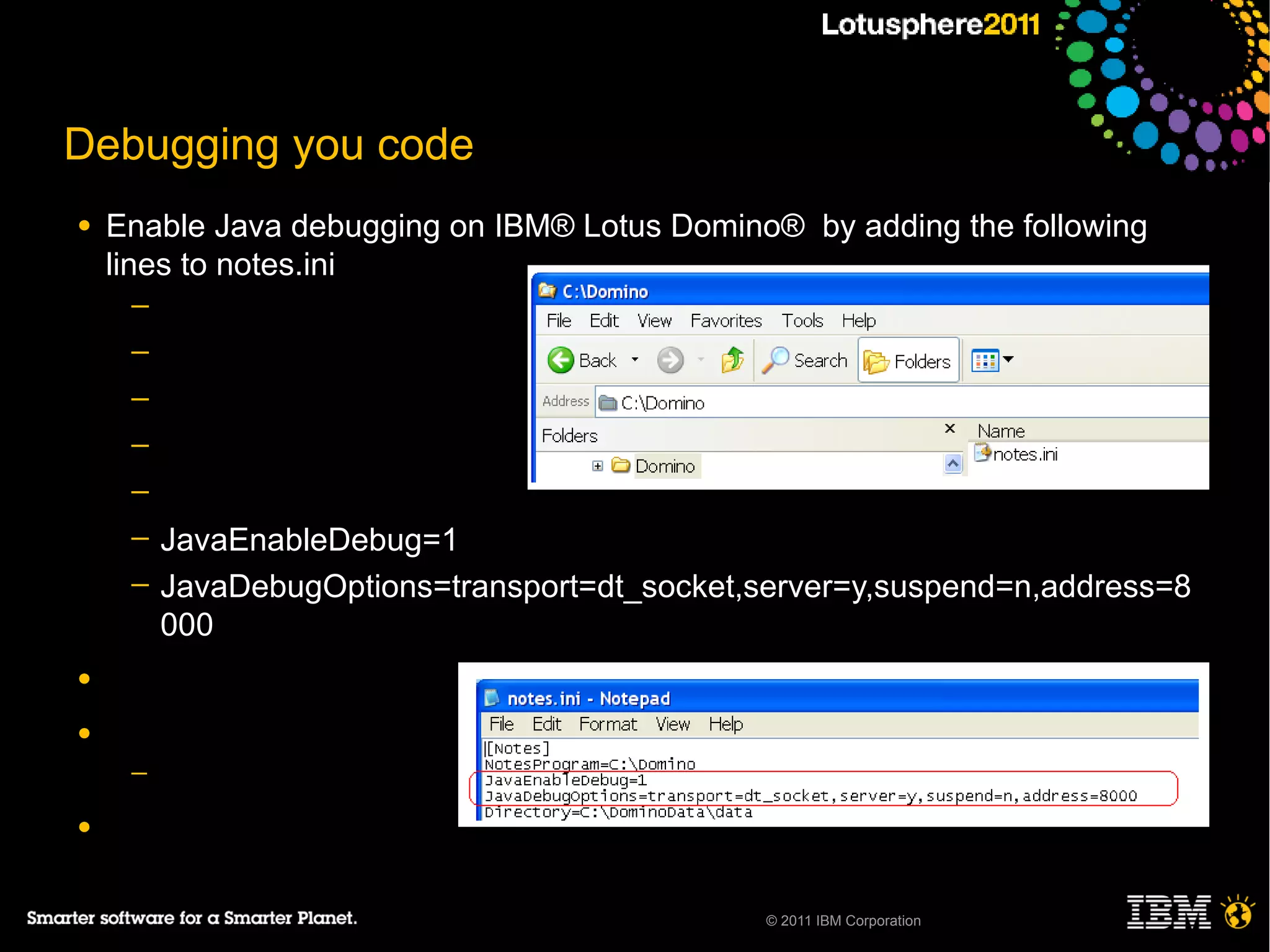 Debugging you code
●   Enable Java debugging on IBM® Lotus Domino® by adding the following
    lines to notes.ini
     ─
     ─
     ─
     ─
     ─
     ─   JavaEnableDebug=1
     ─   JavaDebugOptions=transport=dt_socket,server=y,suspend=n,address=8
         000
●

●
     ─

●


                                               © 2011 IBM Corporation
 