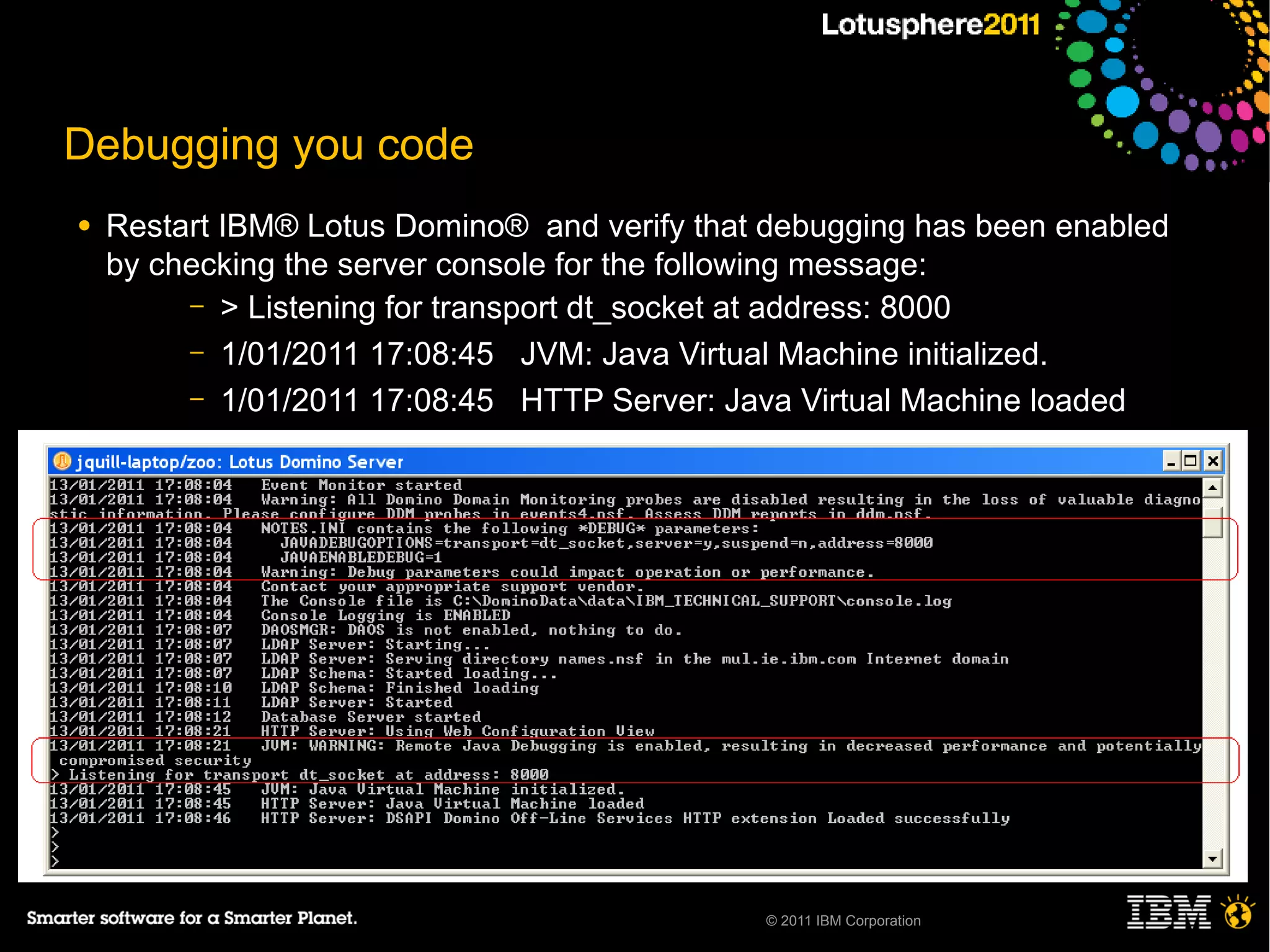 Debugging you code
●   Restart IBM® Lotus Domino® and verify that debugging has been enabled
    by checking the server console for the following message:
         – > Listening for transport dt_socket at address: 8000
         – 1/01/2011 17:08:45 JVM: Java Virtual Machine initialized.
         – 1/01/2011 17:08:45 HTTP Server: Java Virtual Machine loaded
     ─
     ─
     ─
     ─

●




                                              © 2011 IBM Corporation
 