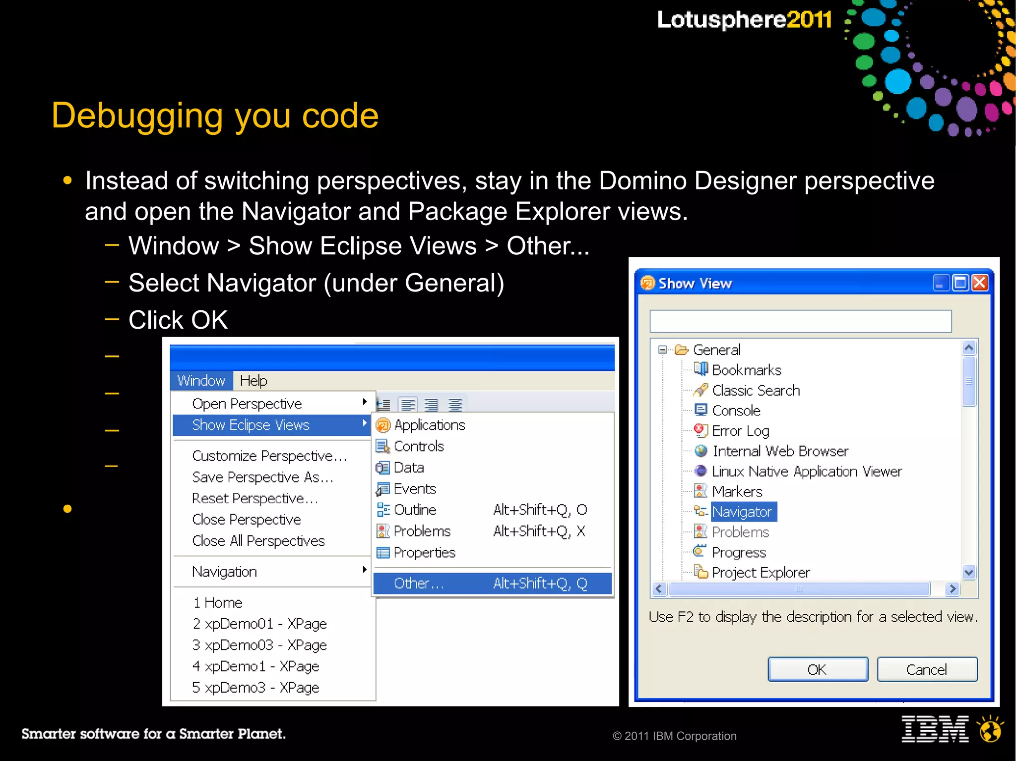 Debugging you code
●   Instead of switching perspectives, stay in the Domino Designer perspective
    and open the Navigator and Package Explorer views.
      ─ Window > Show Eclipse Views > Other...
      ─ Select Navigator (under General)
      ─ Click OK
     ─
     ─
     ─
     ─

●




                                                 © 2011 IBM Corporation
 