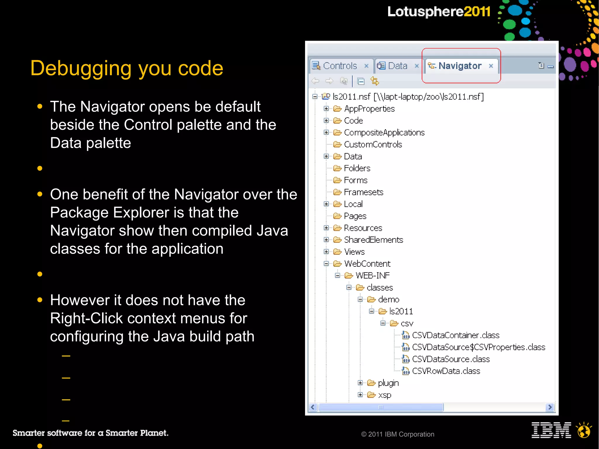 Debugging you code
●   The Navigator opens be default
    beside the Control palette and the
    Data palette
●

●   One benefit of the Navigator over the
    Package Explorer is that the
    Navigator show then compiled Java
    classes for the application
●

●   However it does not have the
    Right-Click context menus for
    configuring the Java build path
     ─
     ─
     ─
     ─
                                            © 2011 IBM Corporation
 