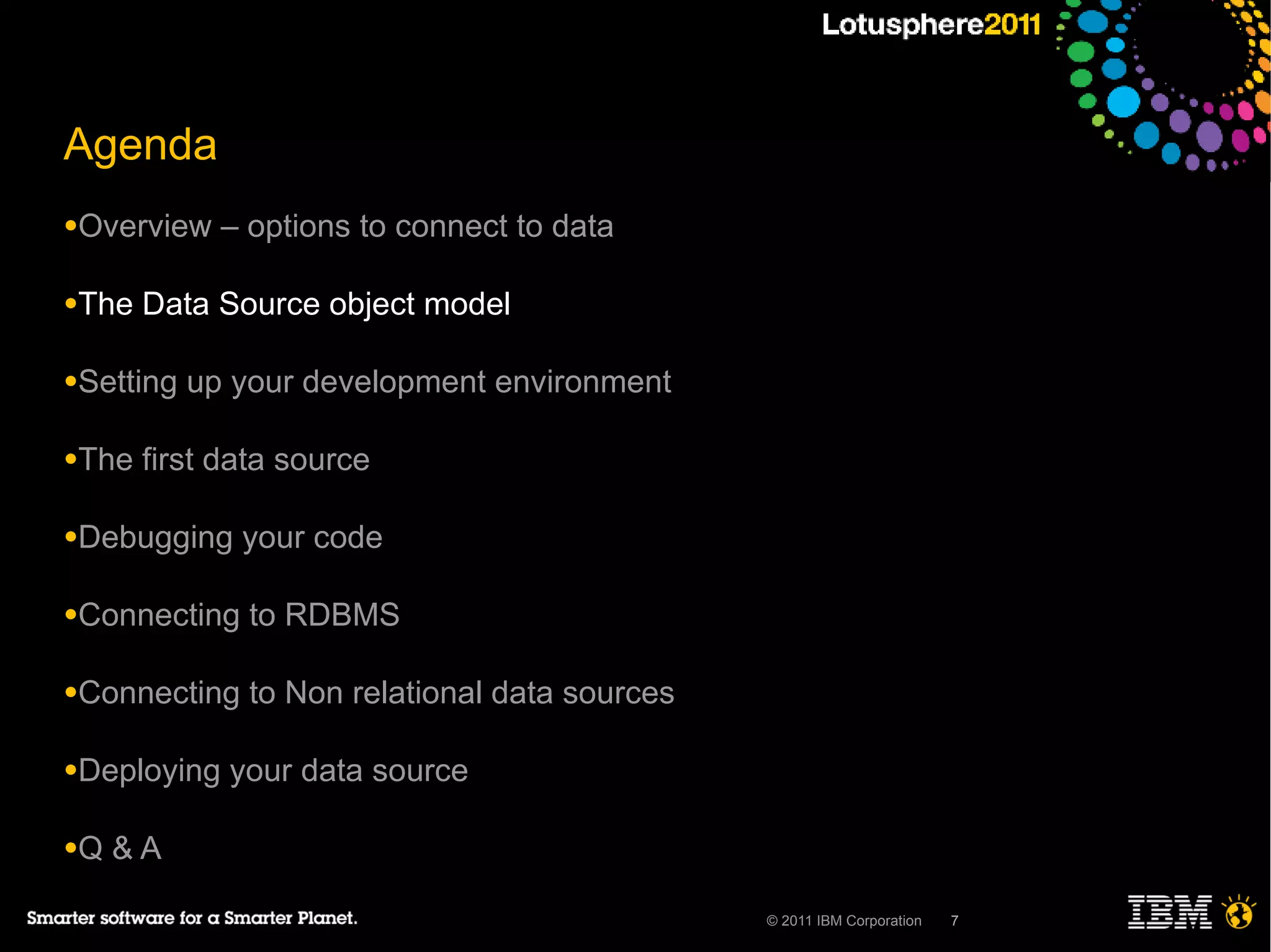 Agenda
●Overview    – options to connect to data

●The   Data Source object model

●Setting   up your development environment

●The   first data source

●Debugging    your code

●Connecting    to RDBMS

●Connecting    to Non relational data sources

●Deploying   your data source

●Q   &A

                                                © 2011 IBM Corporation   7
 