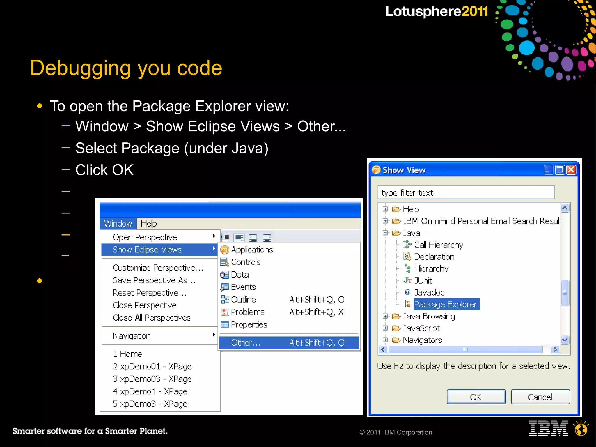 Debugging you code
●   To open the Package Explorer view:
      ─ Window > Show Eclipse Views > Other...
      ─ Select Package (under Java)
      ─ Click OK
     ─
     ─
     ─
     ─

●




                                                 © 2011 IBM Corporation
 