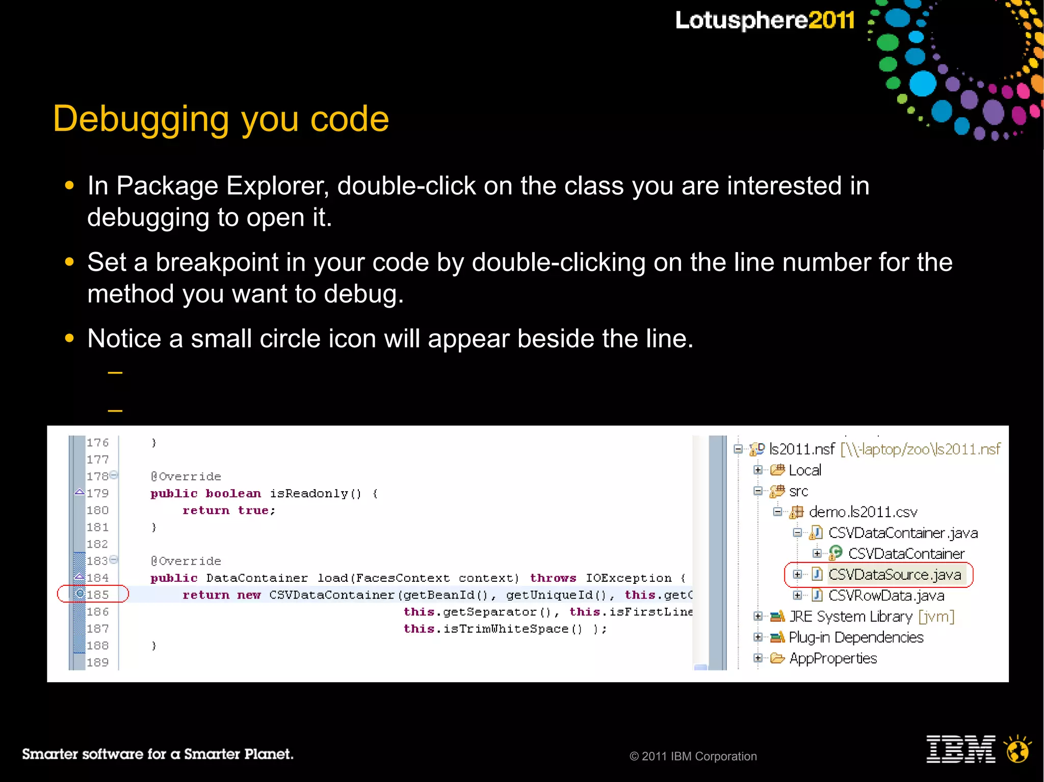 Debugging you code
●   In Package Explorer, double-click on the class you are interested in
    debugging to open it.
●   Set a breakpoint in your code by double-clicking on the line number for the
    method you want to debug.
●   Notice a small circle icon will appear beside the line.
     ─
     ─
     ─
     ─

●




                                                     © 2011 IBM Corporation
 