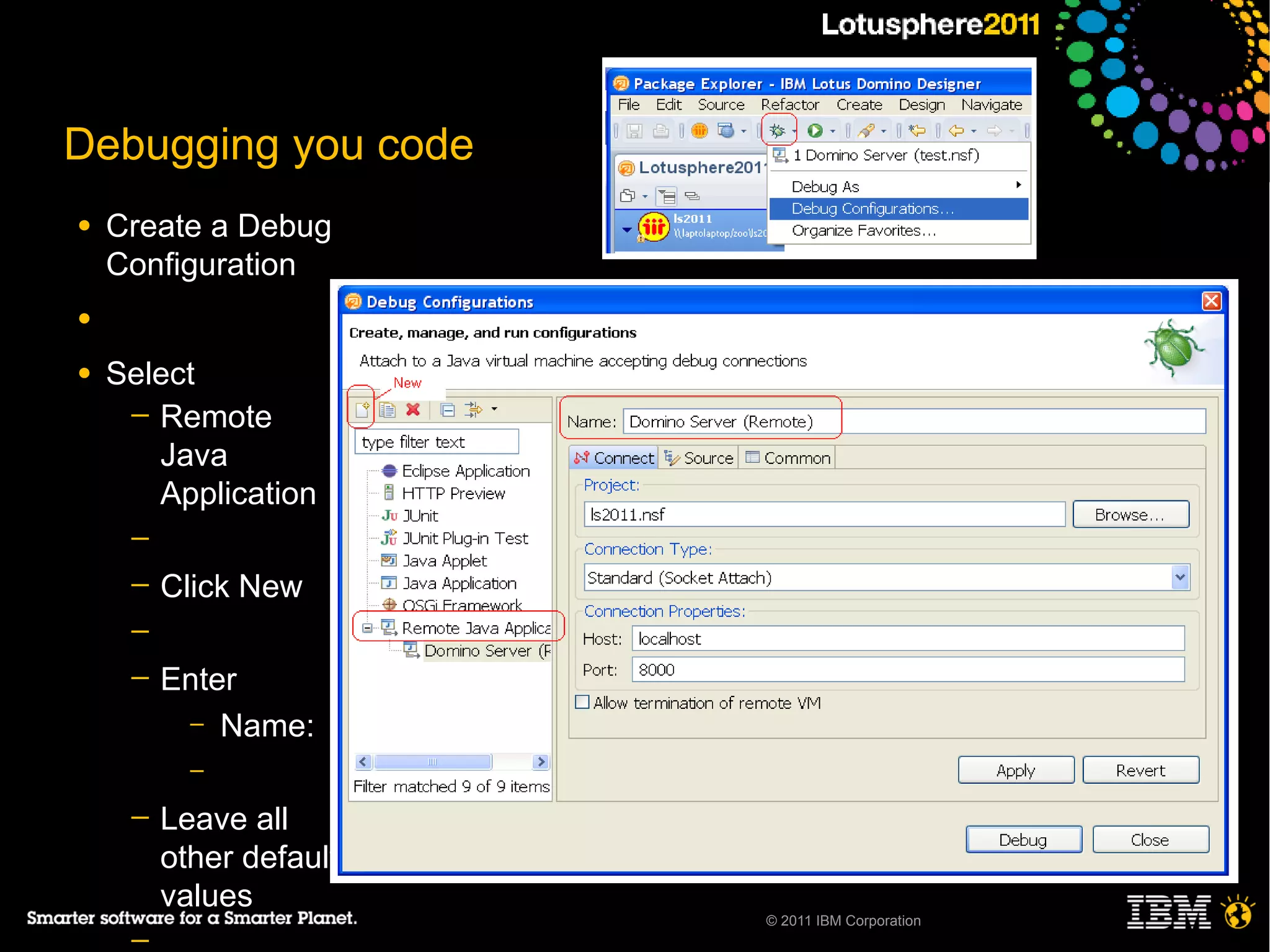 Debugging you code
●   Create a Debug
    Configuration
●

●   Select
     ─ Remote
       Java
       Application
     ─
     ─   Click New
     ─
     ─   Enter
          – Name:
           –
     ─   Leave all
         other default
         values
                         © 2011 IBM Corporation
     ─
 