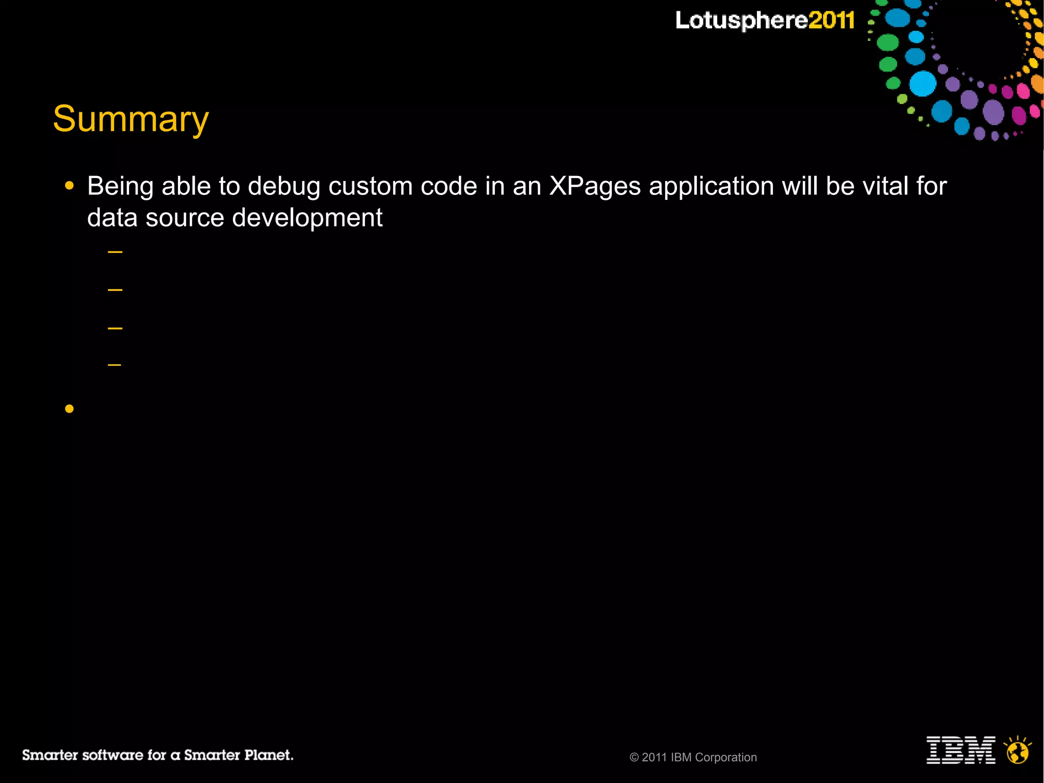 Summary
●   Being able to debug custom code in an XPages application will be vital for
    data source development
     ─
     ─
     ─
     ─

●




                                                  © 2011 IBM Corporation
 