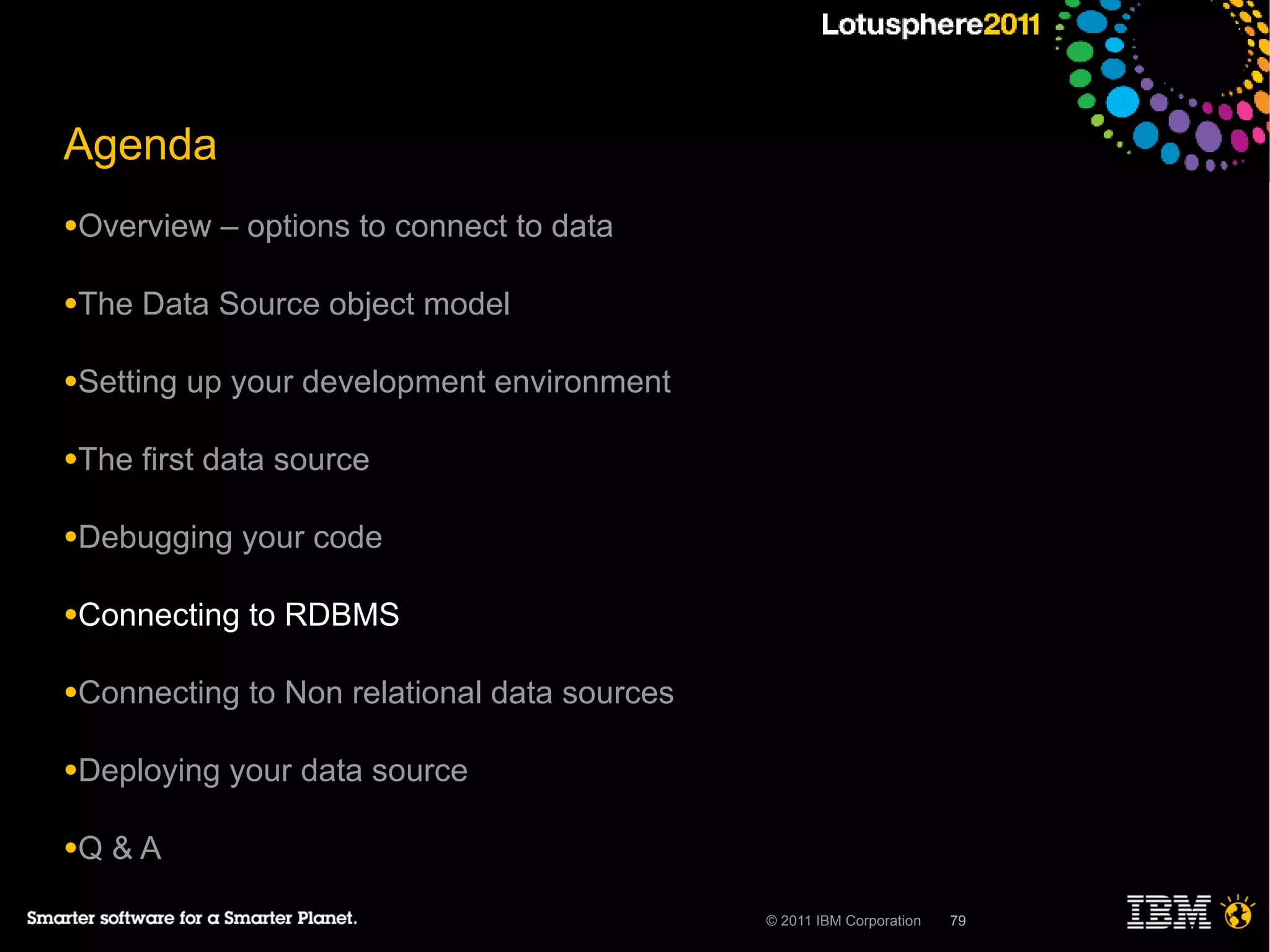 Agenda
●Overview    – options to connect to data

●The   Data Source object model

●Setting   up your development environment

●The   first data source

●Debugging    your code

●Connecting    to RDBMS

●Connecting    to Non relational data sources

●Deploying   your data source

●Q   &A

                                                © 2011 IBM Corporation   79
 