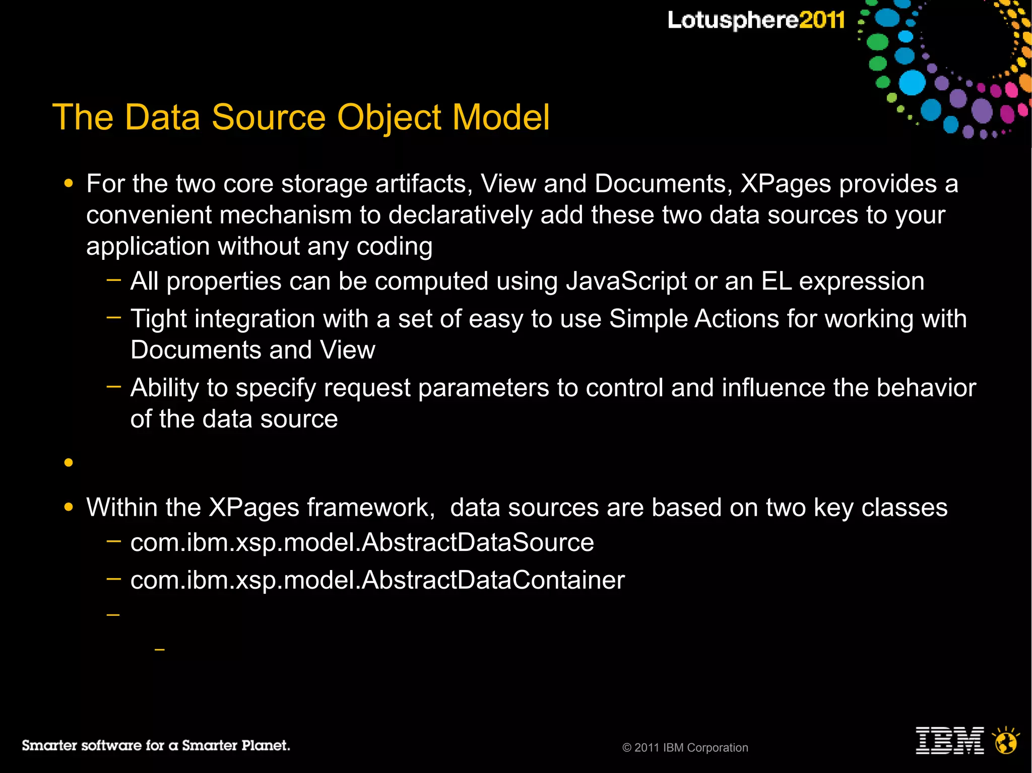 The Data Source Object Model
●   For the two core storage artifacts, View and Documents, XPages provides a
    convenient mechanism to declaratively add these two data sources to your
    application without any coding
      ─ All properties can be computed using JavaScript or an EL expression
      ─ Tight integration with a set of easy to use Simple Actions for working with
        Documents and View
      ─ Ability to specify request parameters to control and influence the behavior
        of the data source
●

●   Within the XPages framework, data sources are based on two key classes
     ─ com.ibm.xsp.model.AbstractDataSource
     ─ com.ibm.xsp.model.AbstractDataContainer
     ─
          –




                                                   © 2011 IBM Corporation
 