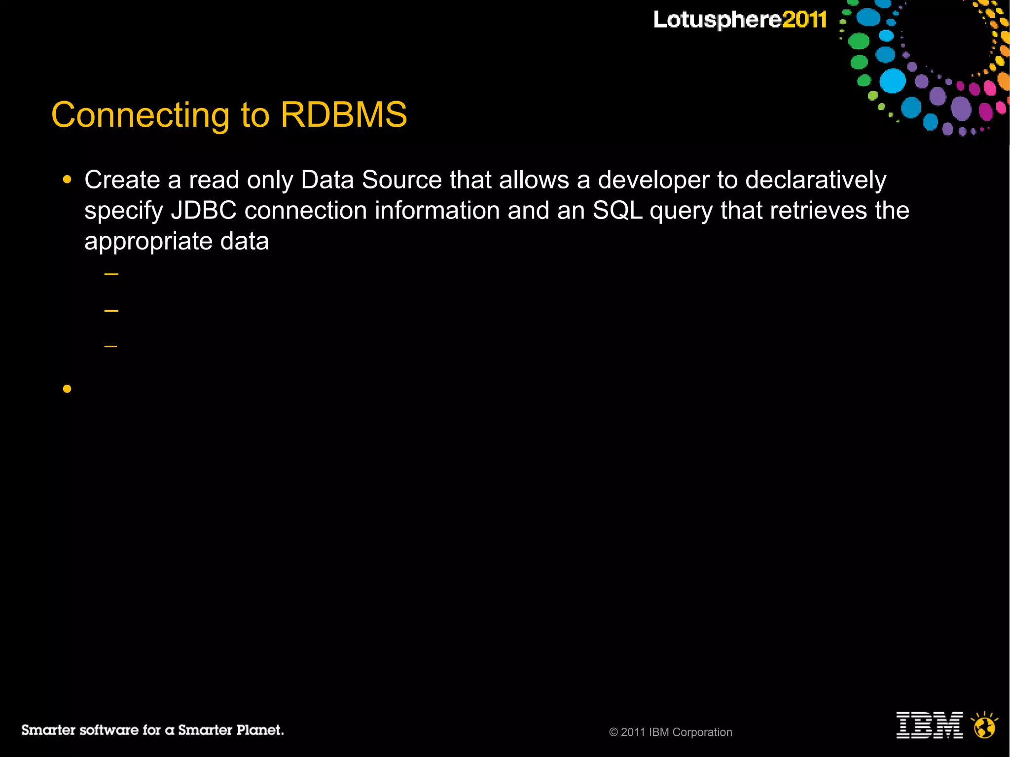 Connecting to RDBMS
●   Create a read only Data Source that allows a developer to declaratively
    specify JDBC connection information and an SQL query that retrieves the
    appropriate data
     ─
     ─
     ─

●




                                                 © 2011 IBM Corporation
 