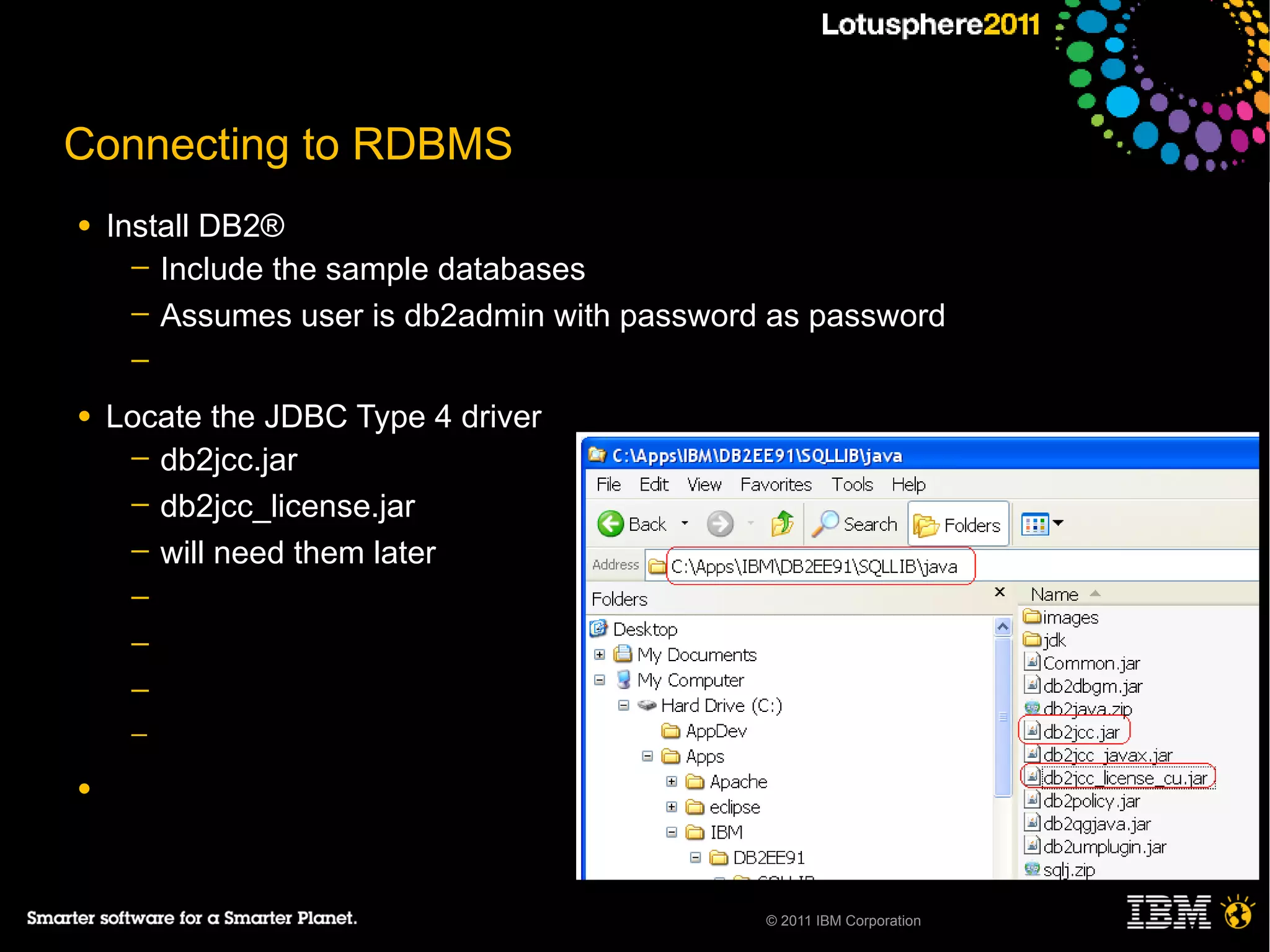 Connecting to RDBMS
●   Install DB2®
      ─ Include the sample databases
      ─ Assumes user is db2admin with password as password
     ─

●   Locate the JDBC Type 4 driver
     ─ db2jcc.jar
     ─ db2jcc_license.jar
     ─ will need them later
     ─
     ─
     ─
     ─

●




                                              © 2011 IBM Corporation
 