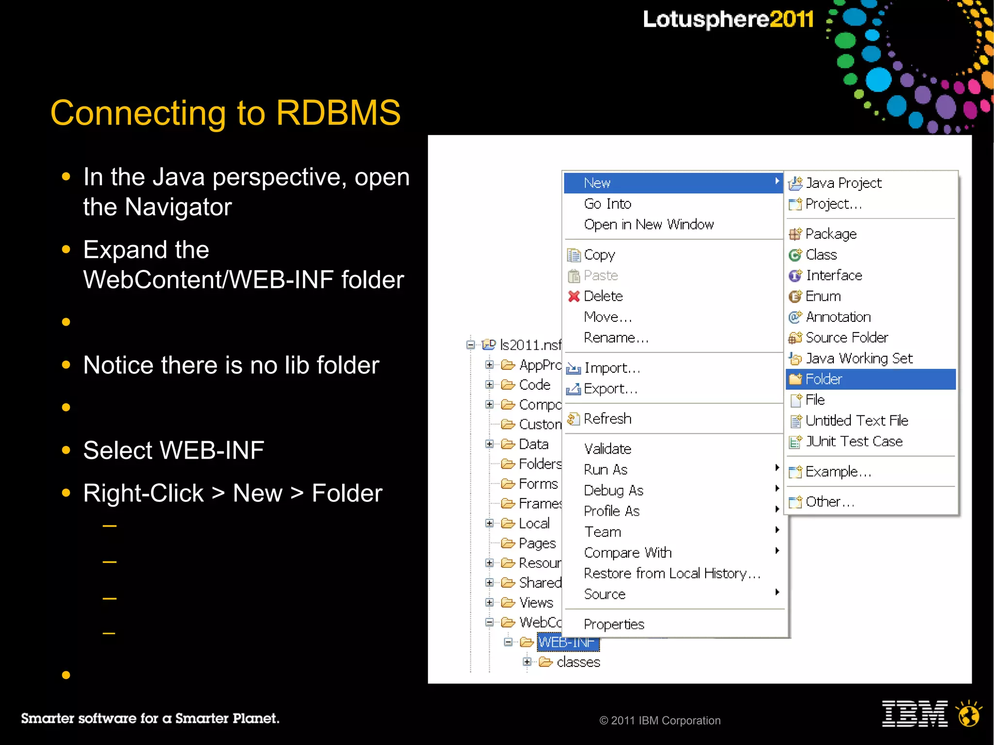 Connecting to RDBMS
●   In the Java perspective, open
    the Navigator
●   Expand the
    WebContent/WEB-INF folder
●

●   Notice there is no lib folder
●

●   Select WEB-INF
●   Right-Click > New > Folder
     ─
     ─
     ─
     ─

●

                                    © 2011 IBM Corporation
 