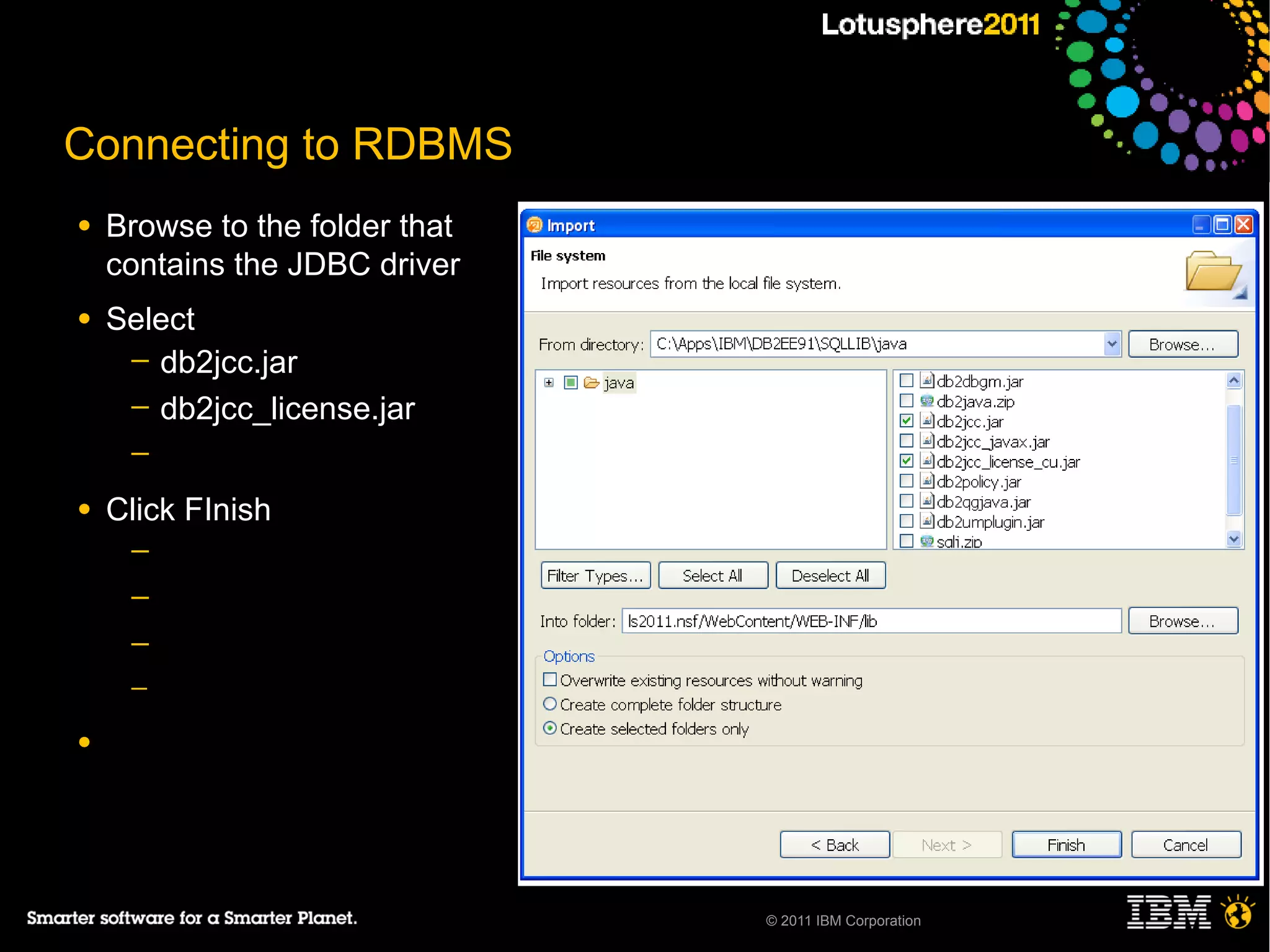 Connecting to RDBMS
●   Browse to the folder that
    contains the JDBC driver
●   Select
     ─ db2jcc.jar
     ─ db2jcc_license.jar
     ─

●   Click FInish
     ─
     ─
     ─
     ─

●




                                © 2011 IBM Corporation
 