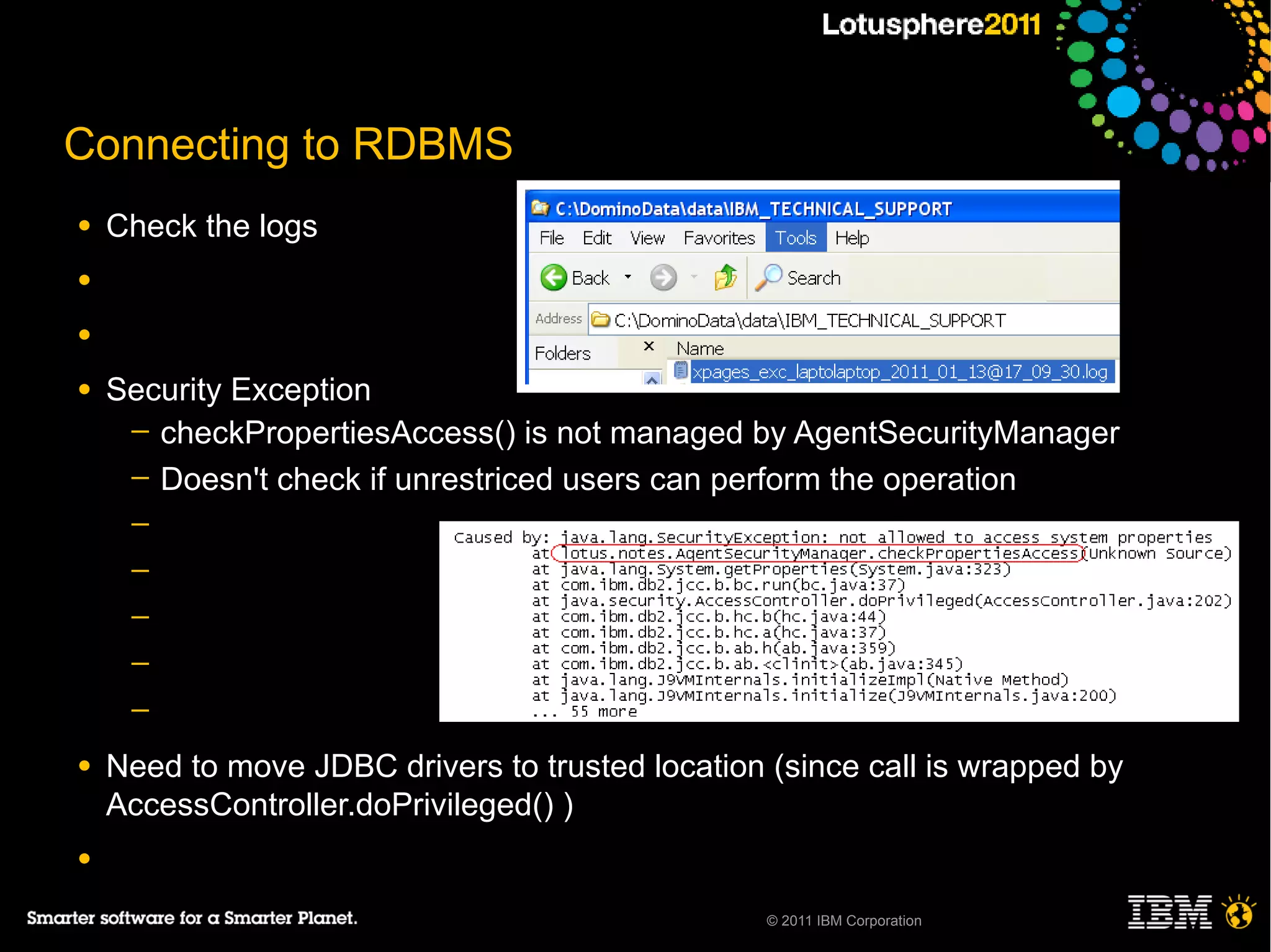 Connecting to RDBMS
●   Check the logs
●

●

●   Security Exception
     ─ checkPropertiesAccess() is not managed by AgentSecurityManager
     ─ Doesn't check if unrestriced users can perform the operation
     ─
     ─
     ─
     ─
     ─

●   Need to move JDBC drivers to trusted location (since call is wrapped by
    AccessController.doPrivileged() )
●

                                                  © 2011 IBM Corporation
 