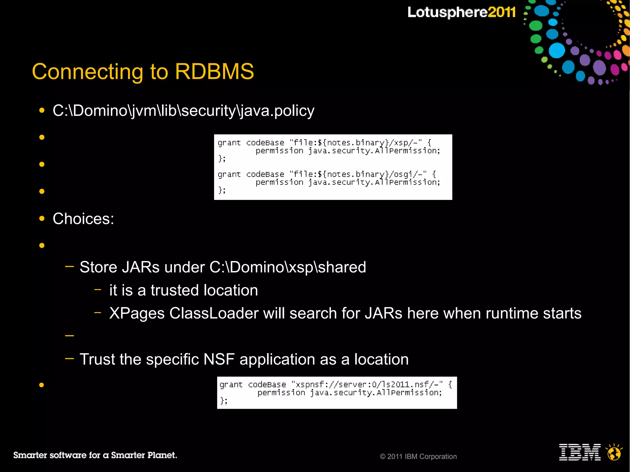Connecting to RDBMS
●   C:Dominojvmlibsecurityjava.policy
●

●

●

●   Choices:
●
     ─   Store JARs under C:Dominoxspshared
           – it is a trusted location
           – XPages ClassLoader will search for JARs here when runtime starts
     ─
     ─   Trust the specific NSF application as a location
●




                                                    © 2011 IBM Corporation
 