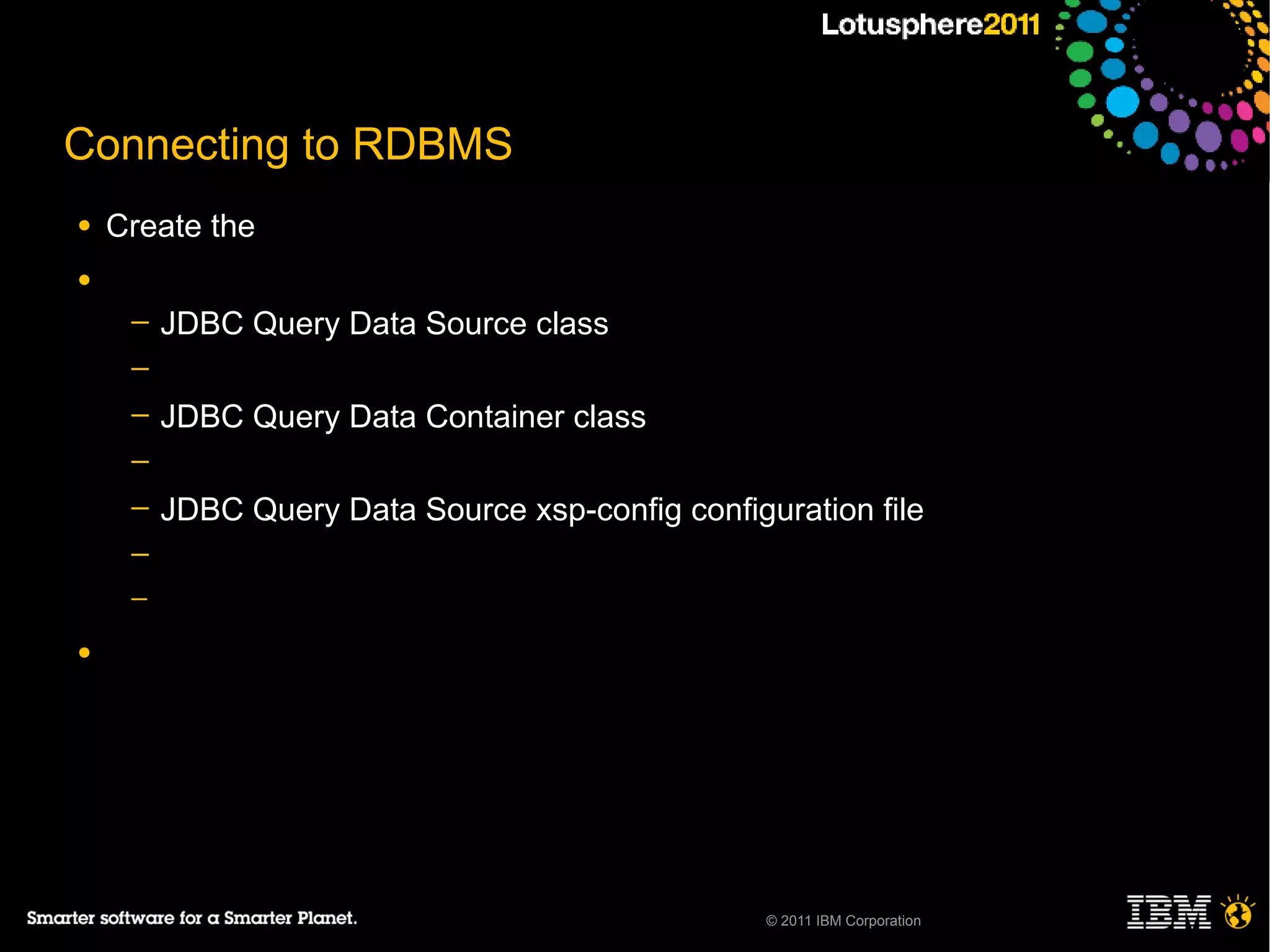 Connecting to RDBMS
●   Create the
●
     ─   JDBC Query Data Source class
     ─
     ─   JDBC Query Data Container class
     ─
     ─   JDBC Query Data Source xsp-config configuration file
     ─
     ─

●




                                                  © 2011 IBM Corporation
 