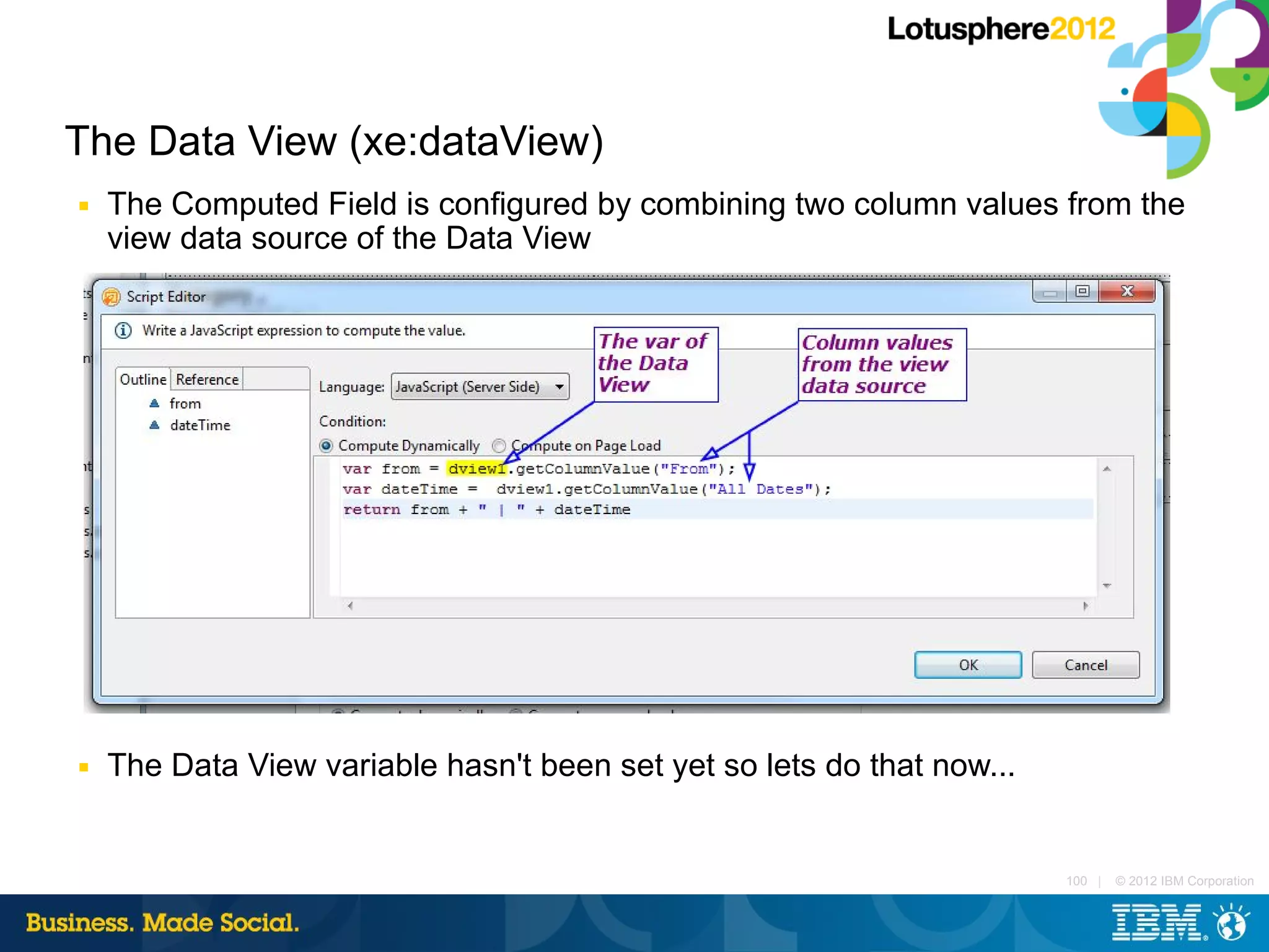 The Data View (xe:dataView)
■   The Computed Field is configured by combining two column values from the
    view data source of the Data View




■   The Data View variable hasn't been set yet so lets do that now...


                                                                        100 |   © 2012 IBM Corporation
 