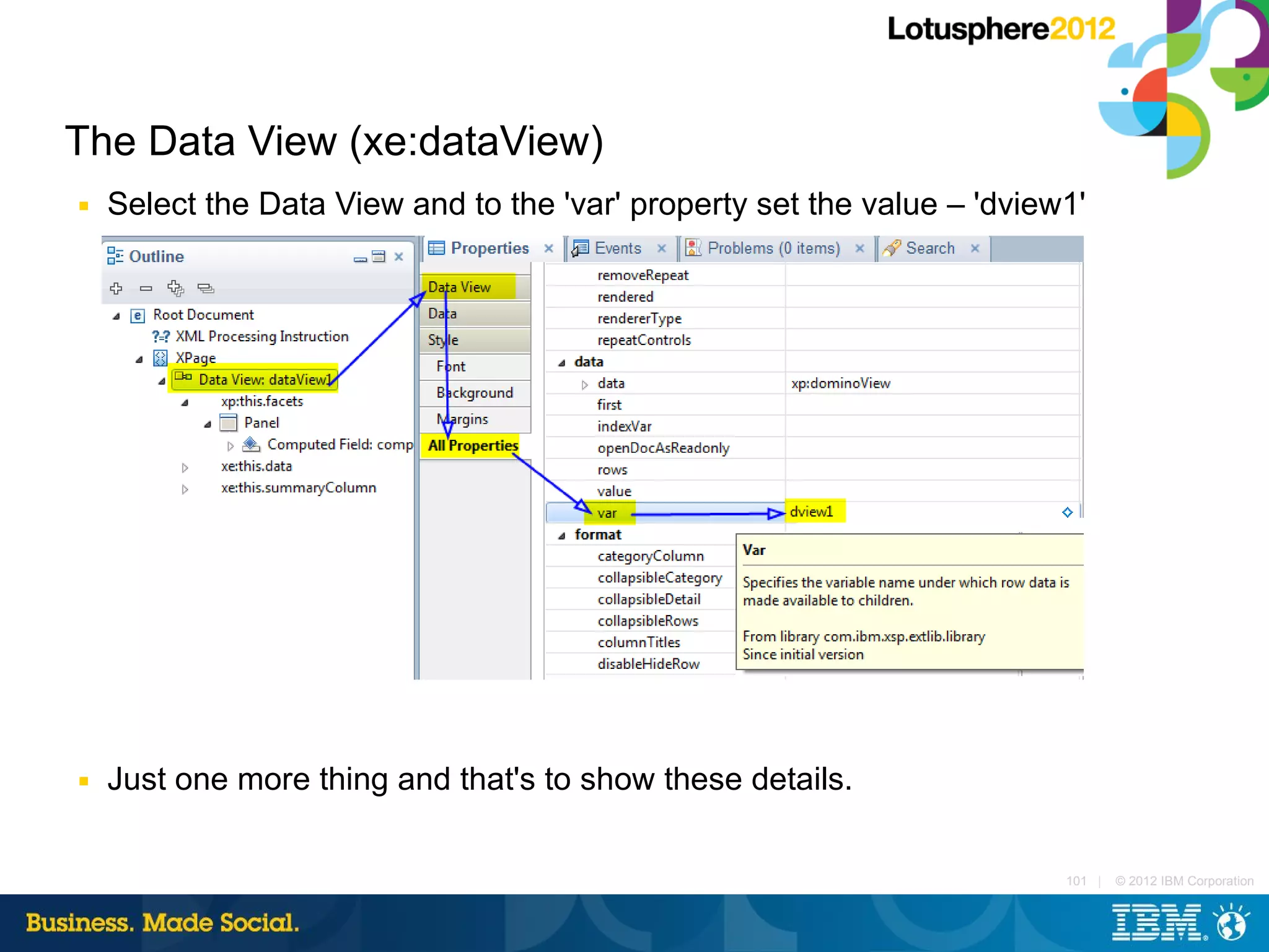 The Data View (xe:dataView)
■   Select the Data View and to the 'var' property set the value – 'dview1'




■   Just one more thing and that's to show these details.

                                                                         101 |   © 2012 IBM Corporation
 