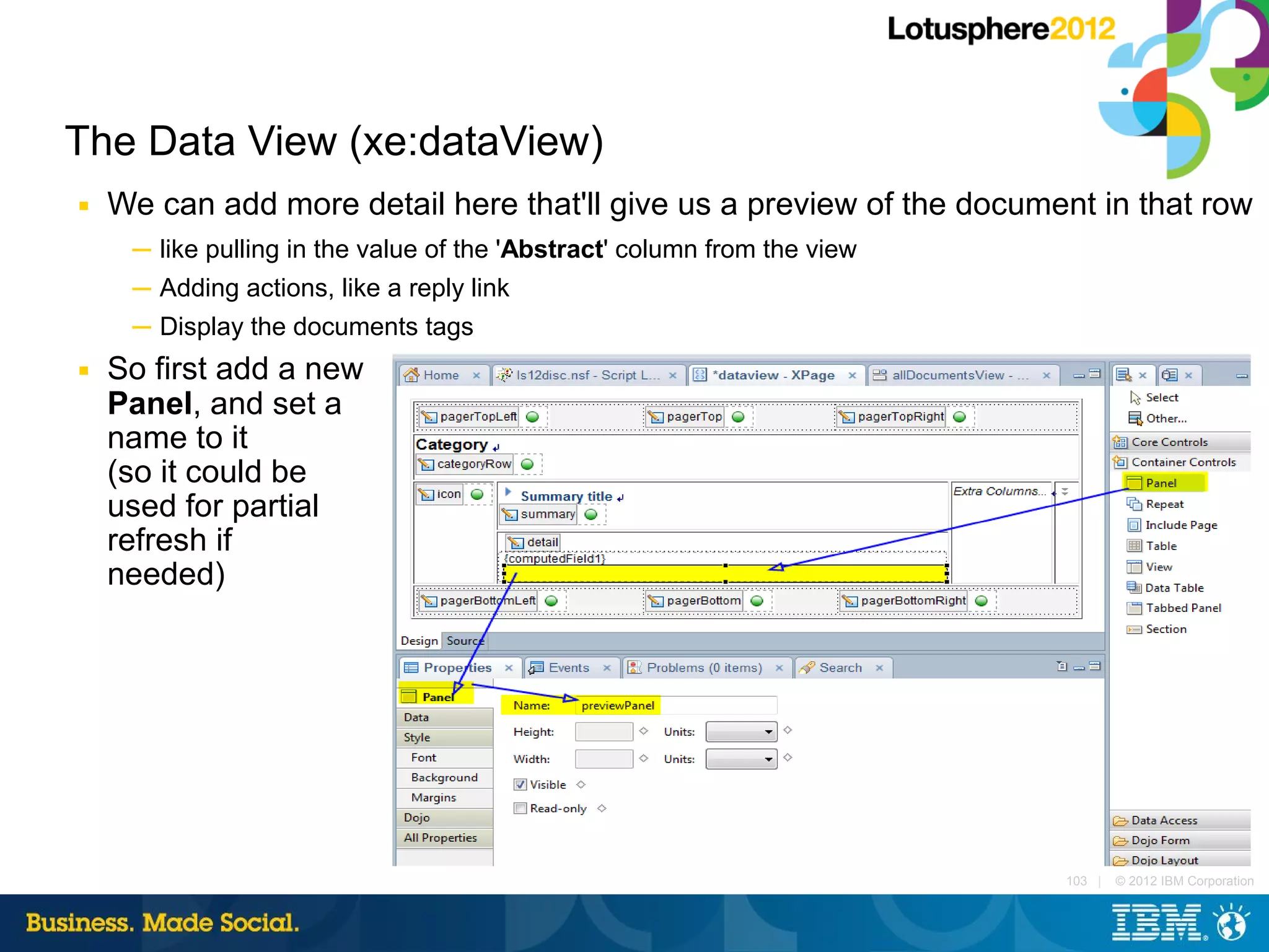 The Data View (xe:dataView)
■   We can add more detail here that'll give us a preview of the document in that row
     ─ like pulling in the value of the 'Abstract' column from the view
     ─ Adding actions, like a reply link
     ─ Display the documents tags
■   So first add a new
    Panel, and set a
    name to it
    (so it could be
    used for partial
    refresh if
    needed)




                                                                          103 |   © 2012 IBM Corporation
 