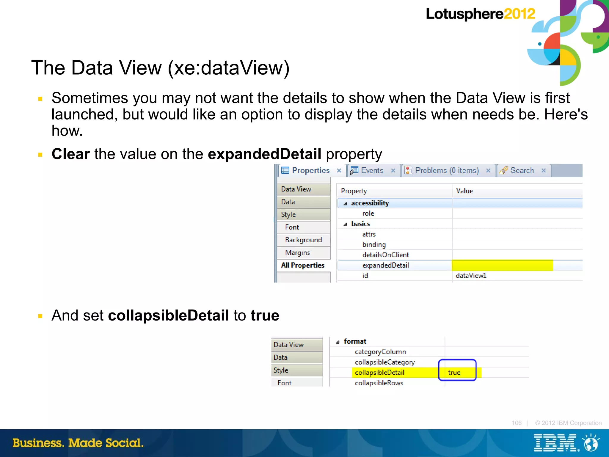 The Data View (xe:dataView)
■   Sometimes you may not want the details to show when the Data View is first
    launched, but would like an option to display the details when needs be. Here's
    how.
■   Clear the value on the expandedDetail property




■   And set collapsibleDetail to true




                                                                       106 |   © 2012 IBM Corporation
 