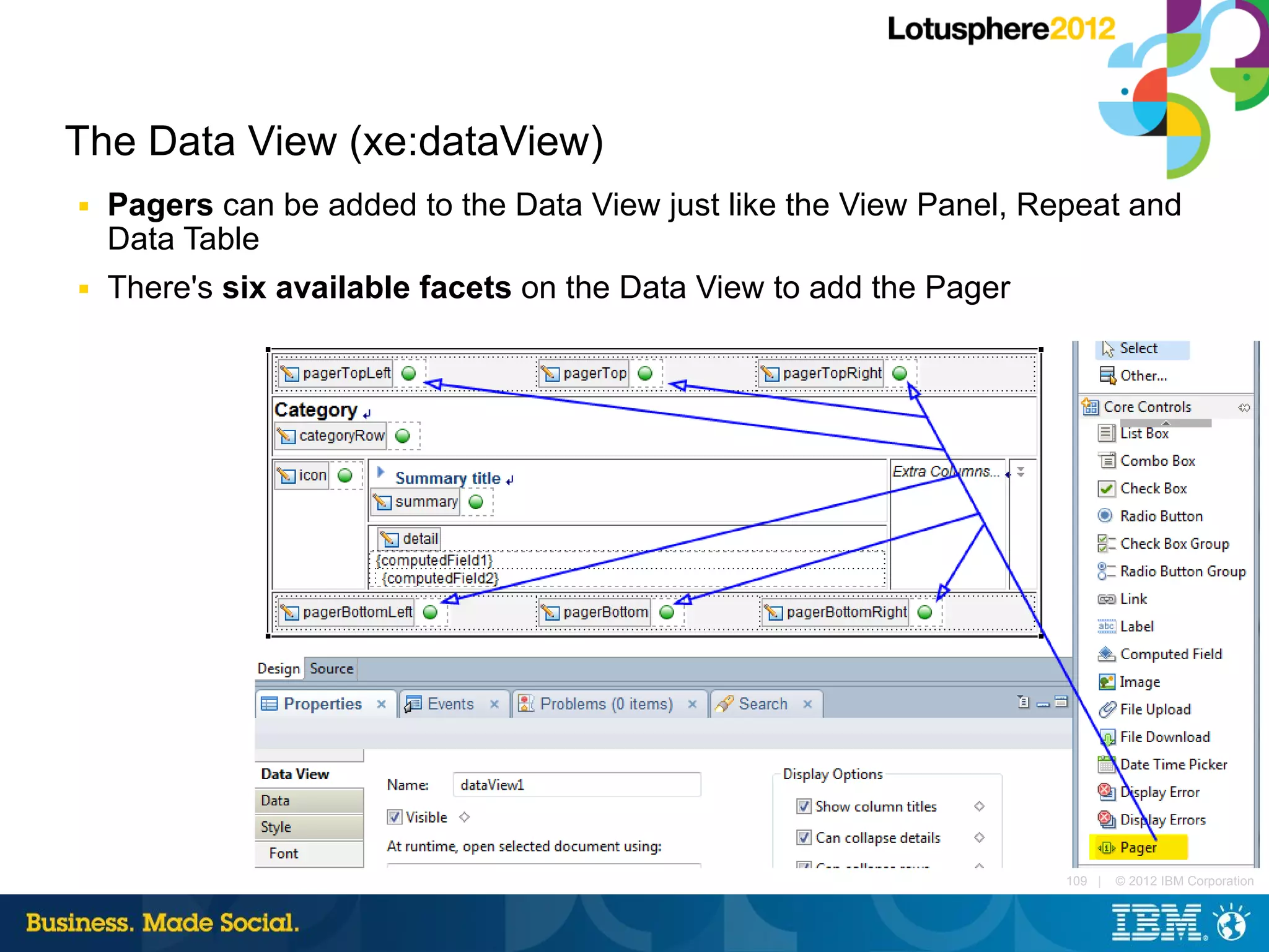 The Data View (xe:dataView)
■   Pagers can be added to the Data View just like the View Panel, Repeat and
    Data Table
■   There's six available facets on the Data View to add the Pager




                                                                     109 |   © 2012 IBM Corporation
 