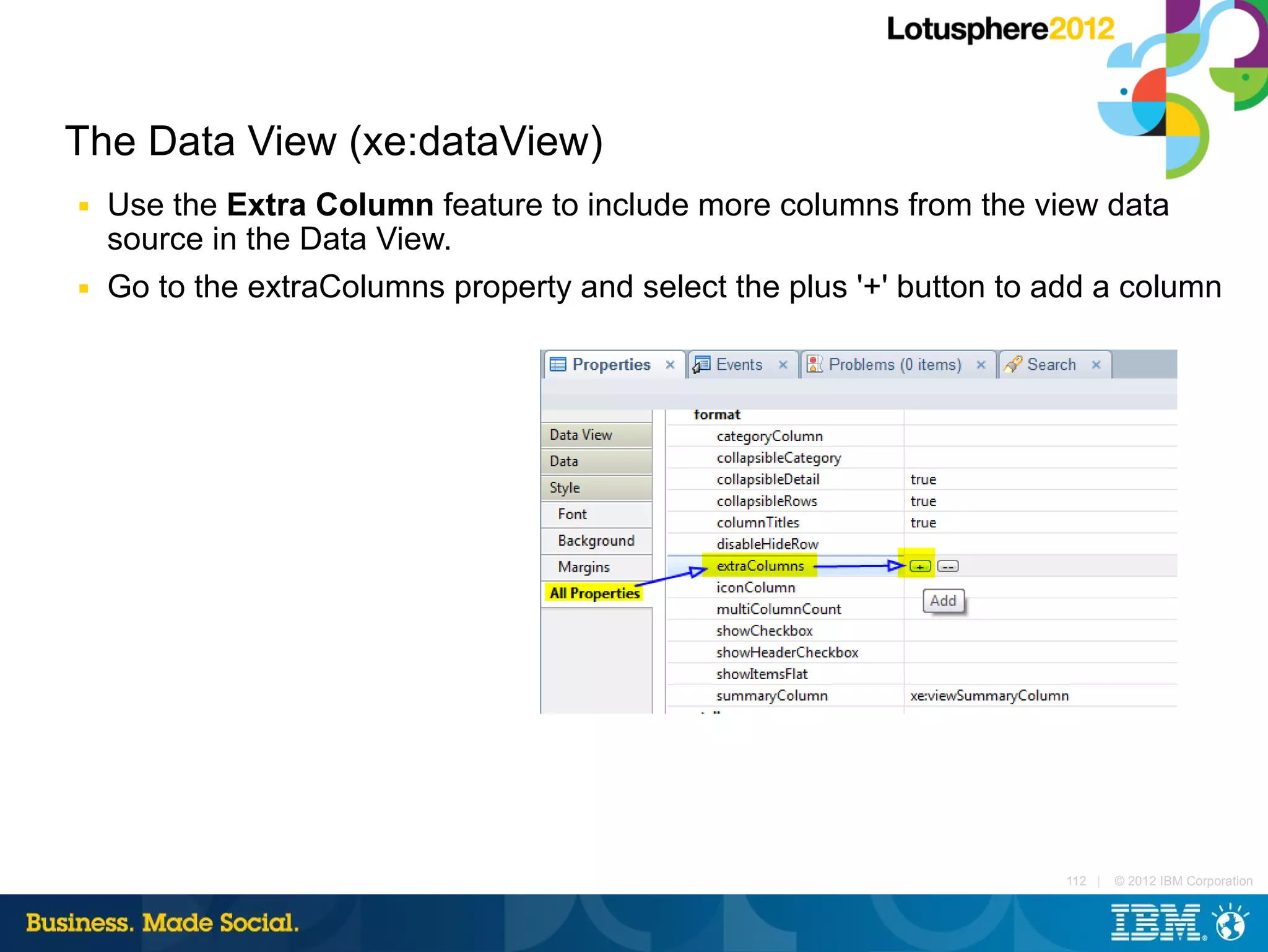 The Data View (xe:dataView)
■   Use the Extra Column feature to include more columns from the view data
    source in the Data View.
■   Go to the extraColumns property and select the plus '+' button to add a column




                                                                       112 |   © 2012 IBM Corporation
 
