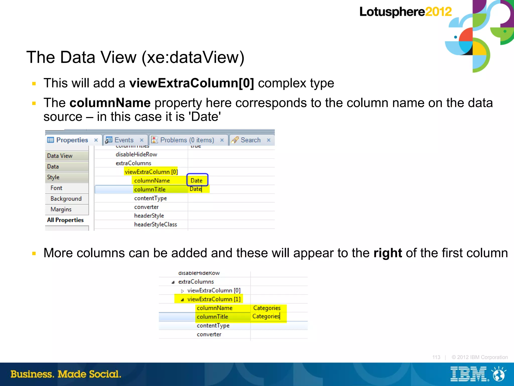 The Data View (xe:dataView)
■   This will add a viewExtraColumn[0] complex type
■   The columnName property here corresponds to the column name on the data
    source – in this case it is 'Date'




■   More columns can be added and these will appear to the right of the first column




                                                                      113 |   © 2012 IBM Corporation
 
