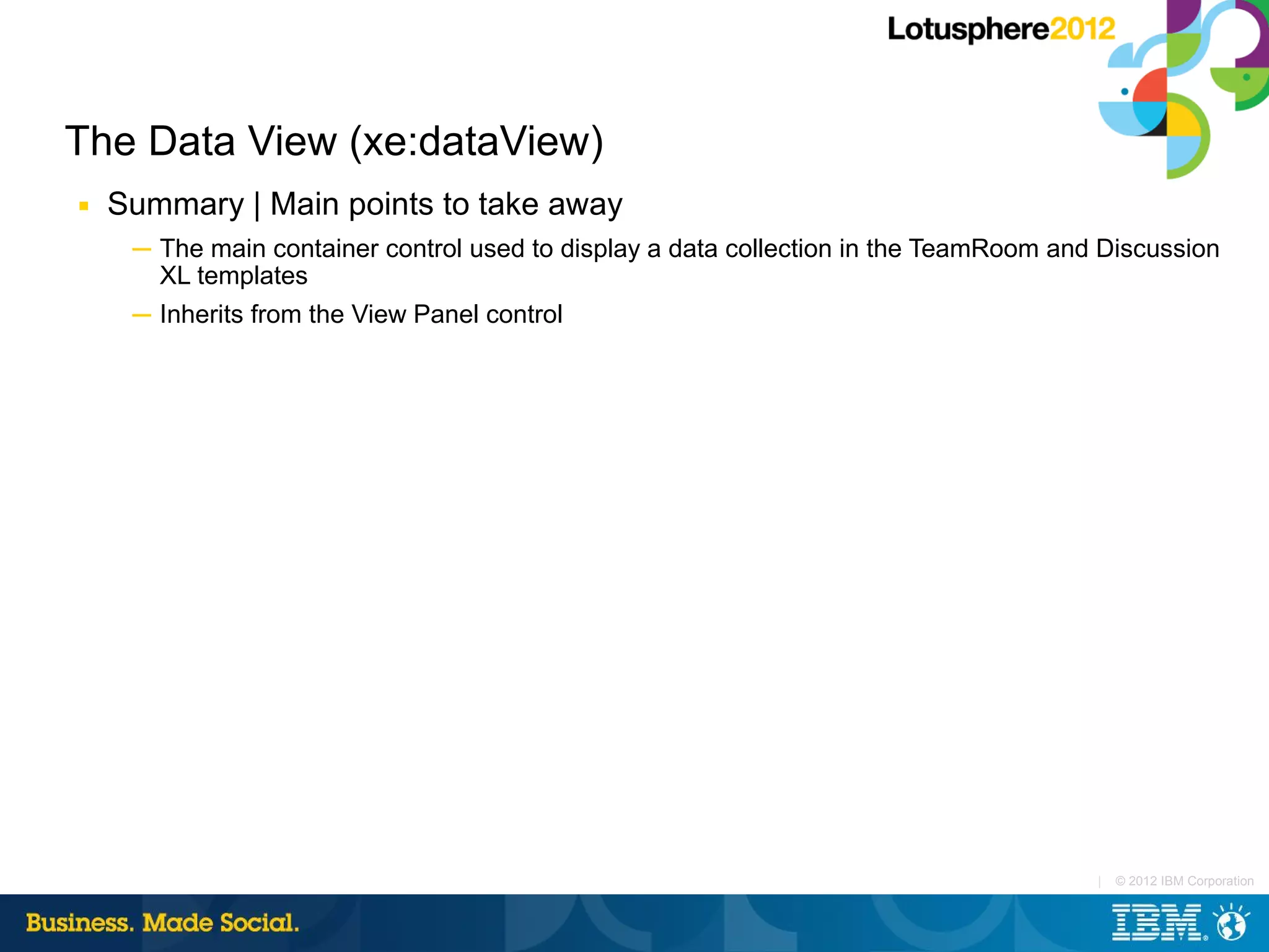 The Data View (xe:dataView)
■   Summary | Main points to take away
     ─ The main container control used to display a data collection in the TeamRoom and Discussion
       XL templates
     ─ Inherits from the View Panel control




                                                                                       |   © 2012 IBM Corporation
 