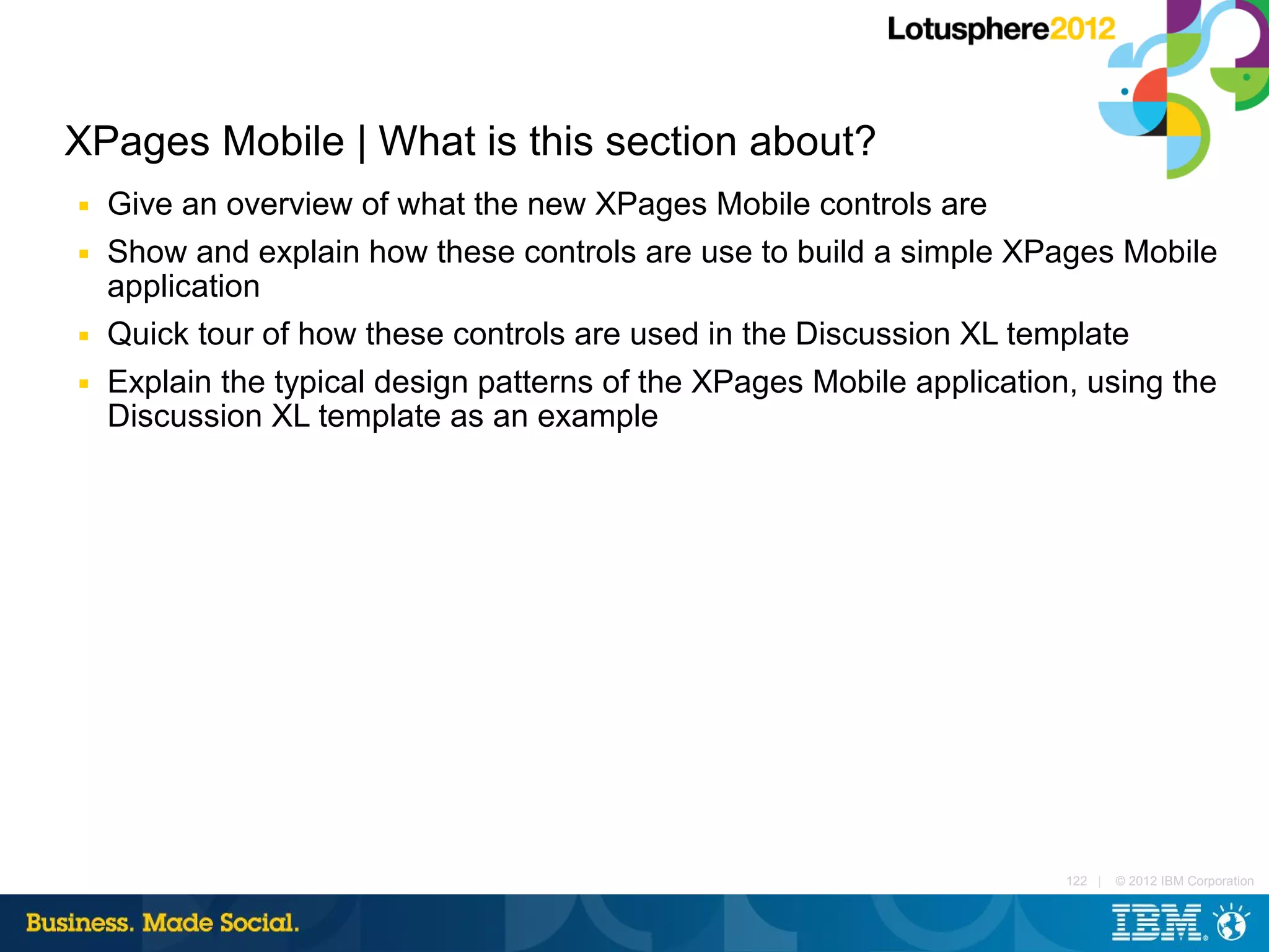 XPages Mobile | What is this section about?
■   Give an overview of what the new XPages Mobile controls are
■   Show and explain how these controls are use to build a simple XPages Mobile
    application
■   Quick tour of how these controls are used in the Discussion XL template
■   Explain the typical design patterns of the XPages Mobile application, using the
    Discussion XL template as an example




                                                                        122 |   © 2012 IBM Corporation
 