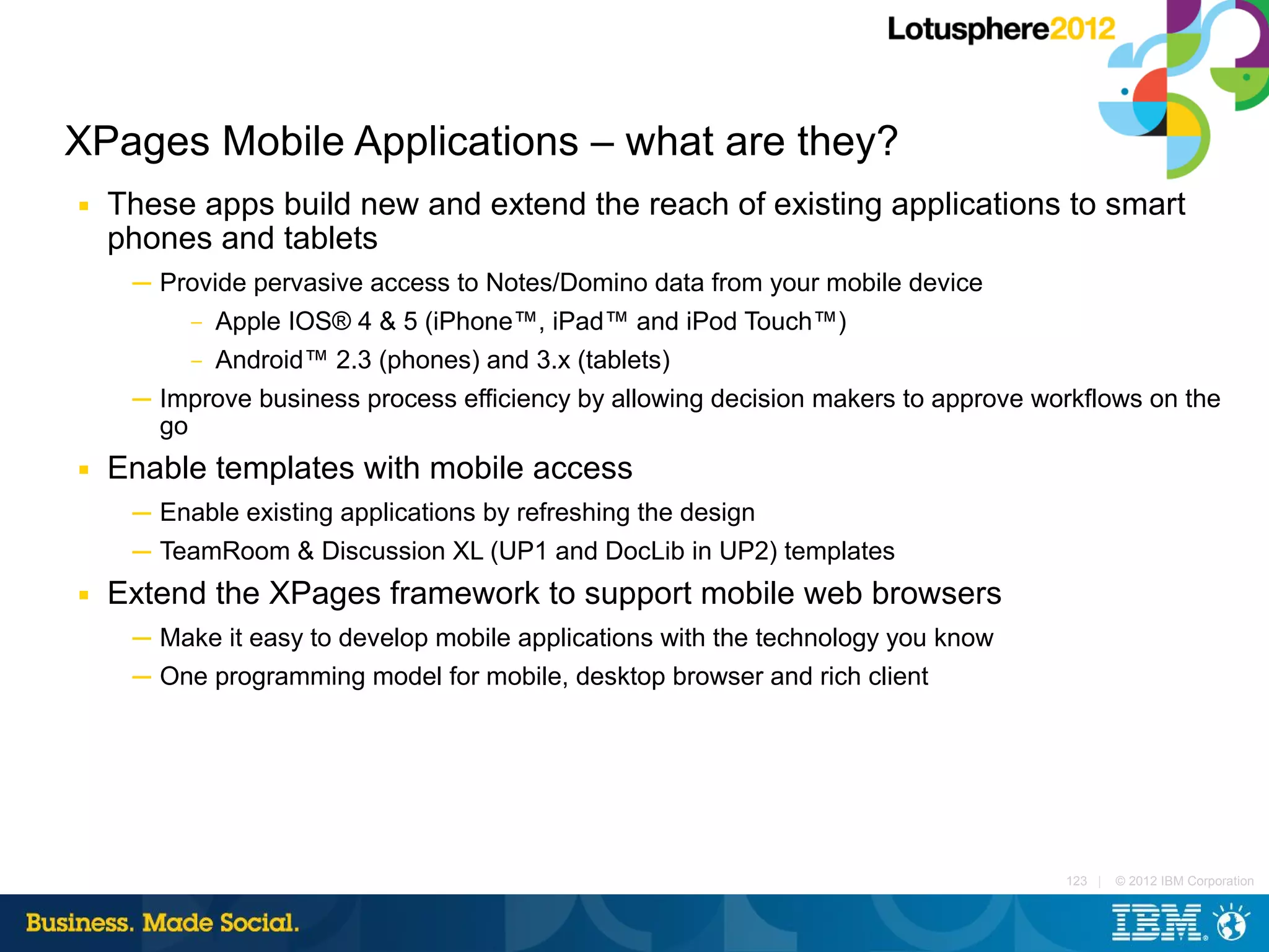 XPages Mobile Applications – what are they?
■   These apps build new and extend the reach of existing applications to smart
    phones and tablets
     ─ Provide pervasive access to Notes/Domino data from your mobile device
          –   Apple IOS® 4 & 5 (iPhone™, iPad™ and iPod Touch™)
          –   Android™ 2.3 (phones) and 3.x (tablets)
     ─ Improve business process efficiency by allowing decision makers to approve workflows on the
       go
■   Enable templates with mobile access
     ─ Enable existing applications by refreshing the design
     ─ TeamRoom & Discussion XL (UP1 and DocLib in UP2) templates
■   Extend the XPages framework to support mobile web browsers
     ─ Make it easy to develop mobile applications with the technology you know
     ─ One programming model for mobile, desktop browser and rich client




                                                                                    123 |   © 2012 IBM Corporation
 