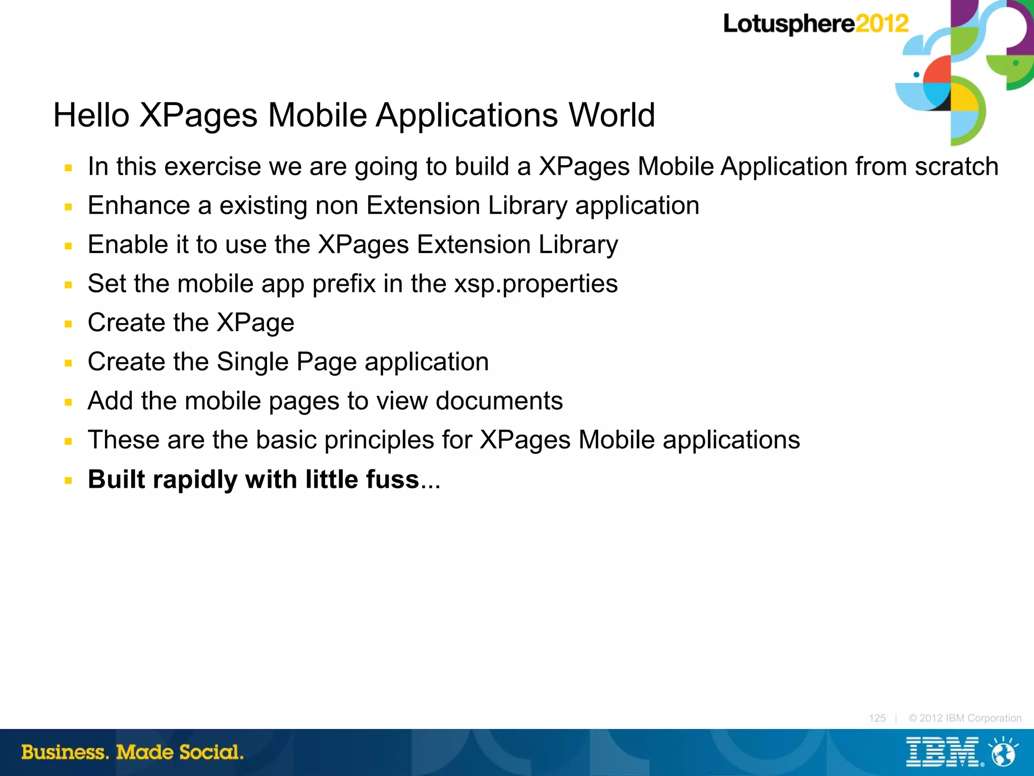 Hello XPages Mobile Applications World
■   In this exercise we are going to build a XPages Mobile Application from scratch
■   Enhance a existing non Extension Library application
■   Enable it to use the XPages Extension Library
■   Set the mobile app prefix in the xsp.properties
■   Create the XPage
■   Create the Single Page application
■   Add the mobile pages to view documents
■   These are the basic principles for XPages Mobile applications
■   Built rapidly with little fuss...




                                                                       125 |   © 2012 IBM Corporation
 