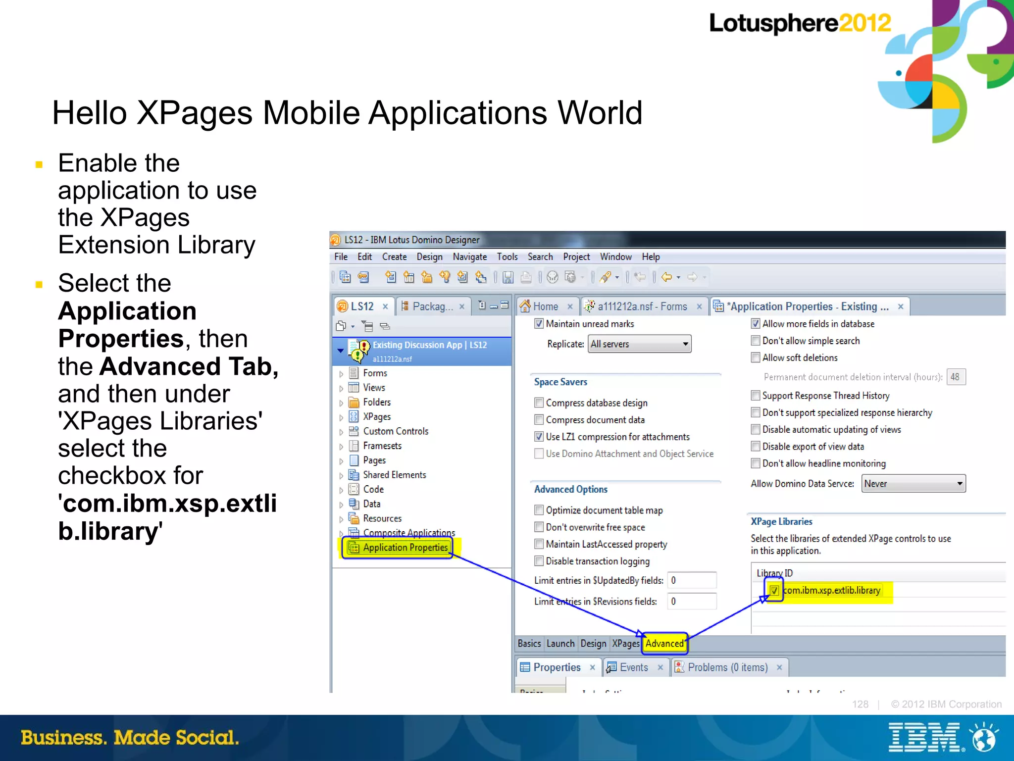 Hello XPages Mobile Applications World
■   Enable the
    application to use
    the XPages
    Extension Library
■   Select the
    Application
    Properties, then
    the Advanced Tab,
    and then under
    'XPages Libraries'
    select the
    checkbox for
    'com.ibm.xsp.extli
    b.library'




                                             128 |   © 2012 IBM Corporation
 