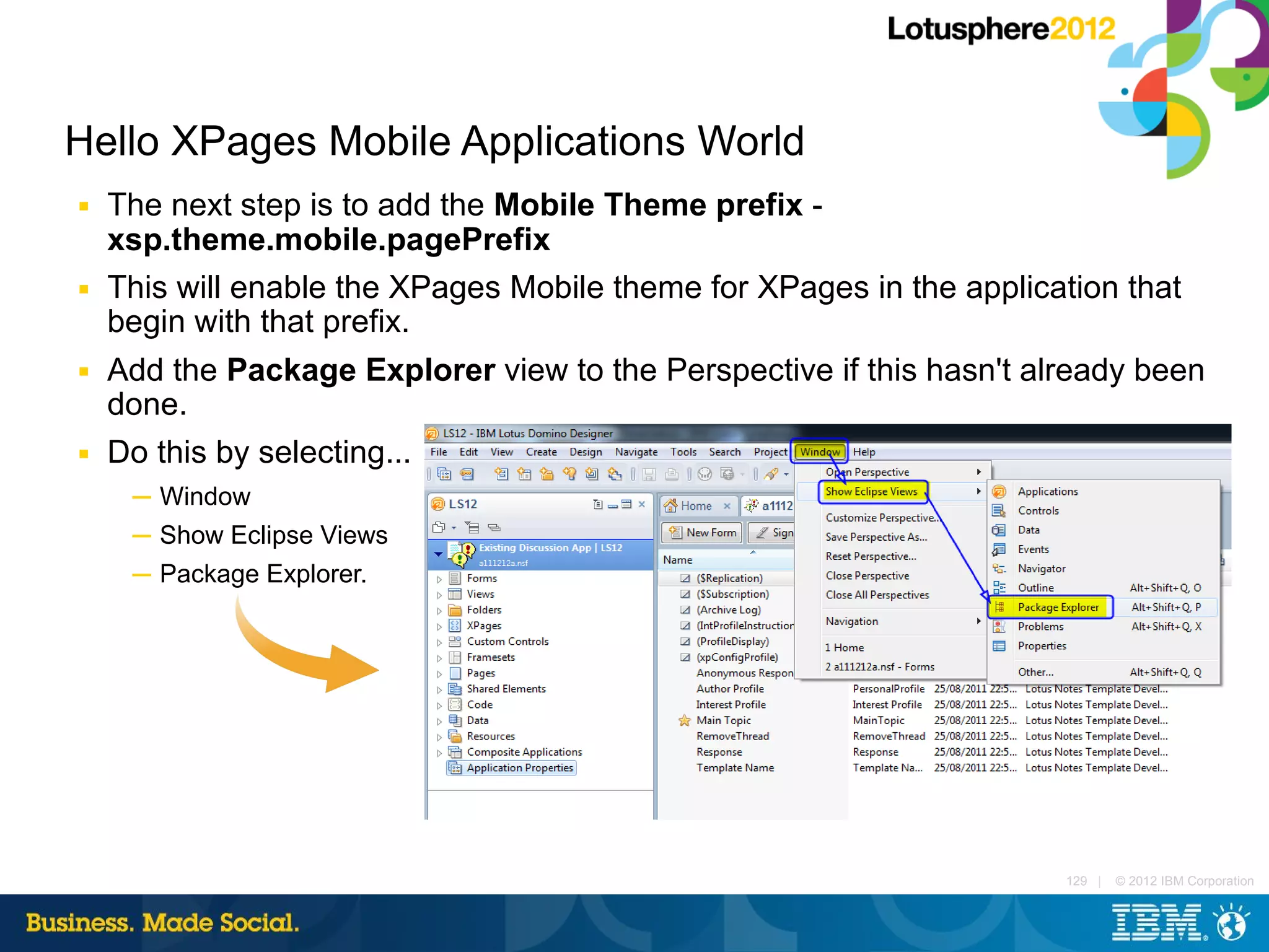 Hello XPages Mobile Applications World
■   The next step is to add the Mobile Theme prefix -
    xsp.theme.mobile.pagePrefix
■   This will enable the XPages Mobile theme for XPages in the application that
    begin with that prefix.
■   Add the Package Explorer view to the Perspective if this hasn't already been
    done.
■   Do this by selecting...
     ─ Window
     ─ Show Eclipse Views
     ─ Package Explorer.




                                                                      129 |   © 2012 IBM Corporation
 