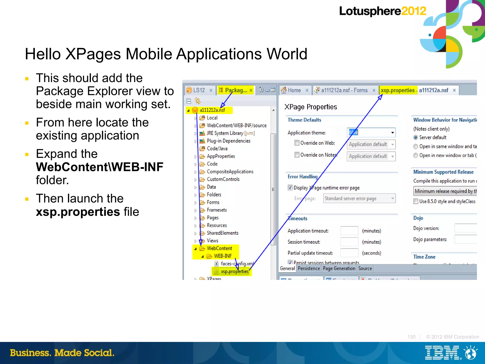 Hello XPages Mobile Applications World
■   This should add the
    Package Explorer view to
    beside main working set.
■   From here locate the
    existing application
■   Expand the
    WebContentWEB-INF
    folder.
■   Then launch the
    xsp.properties file




                                         130 |   © 2012 IBM Corporation
 