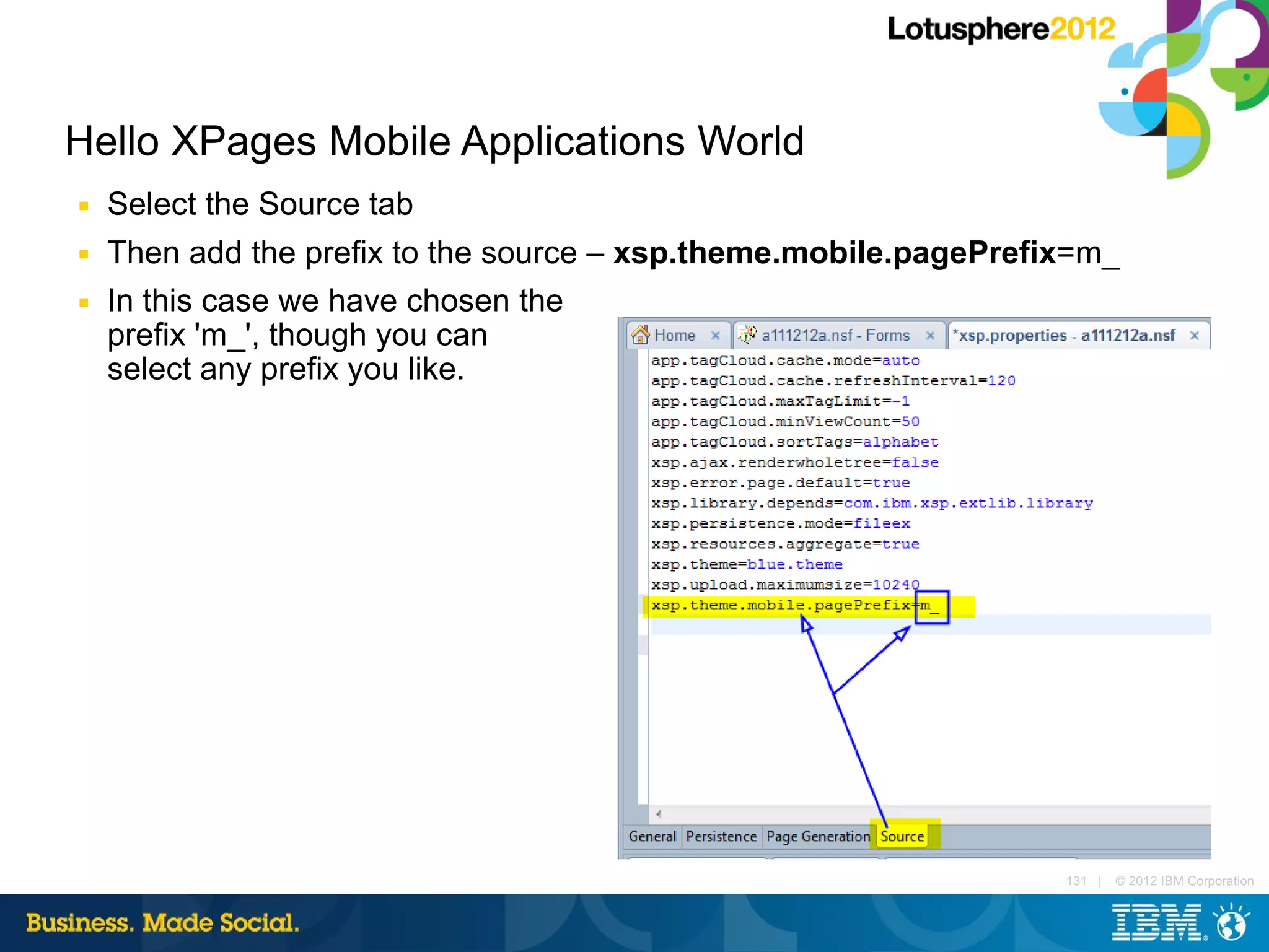 Hello XPages Mobile Applications World
■   Select the Source tab
■   Then add the prefix to the source – xsp.theme.mobile.pagePrefix=m_
■   In this case we have chosen the
    prefix 'm_', though you can
    select any prefix you like.




                                                                  131 |   © 2012 IBM Corporation
 