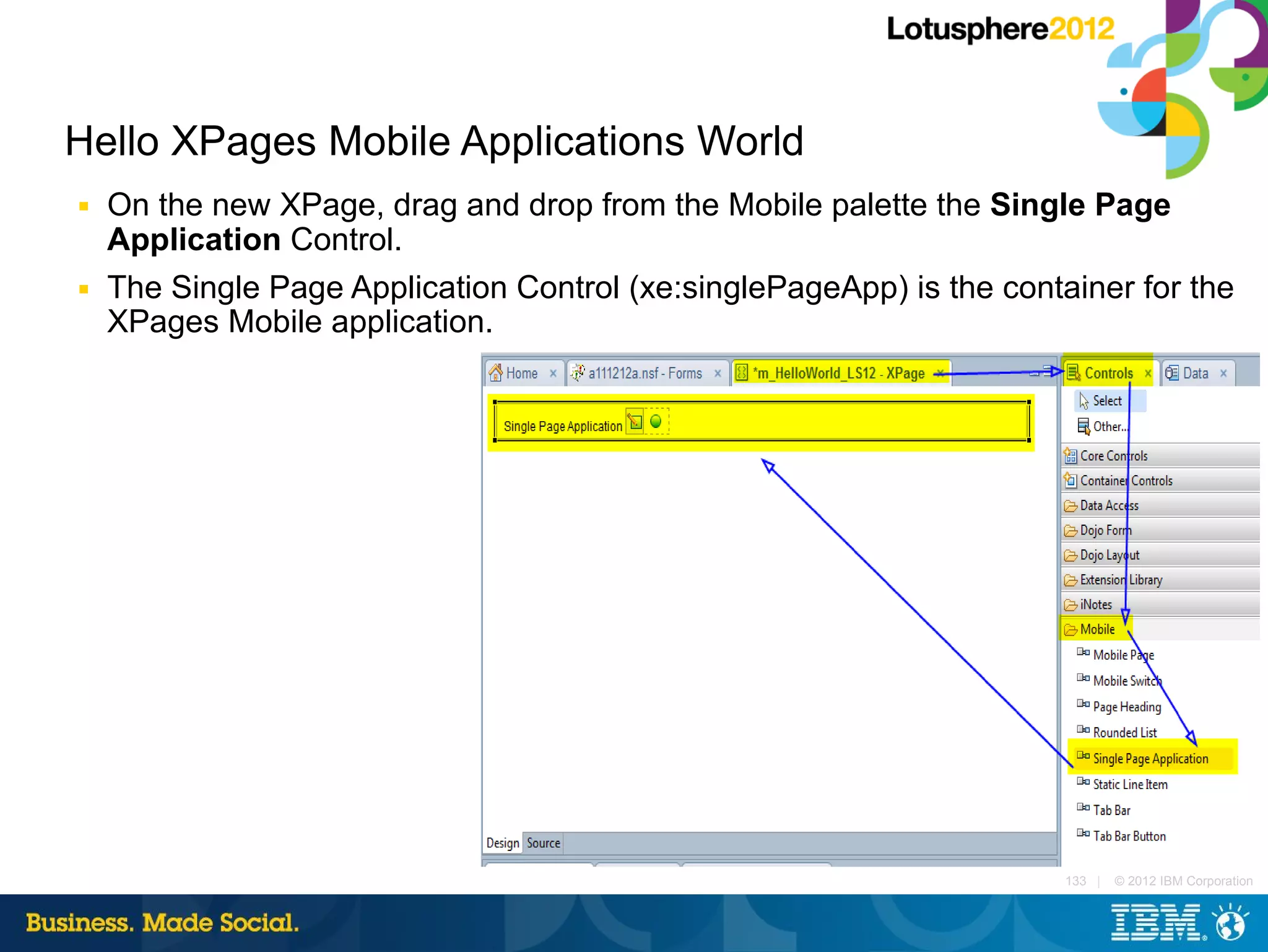 Hello XPages Mobile Applications World
■   On the new XPage, drag and drop from the Mobile palette the Single Page
    Application Control.
■   The Single Page Application Control (xe:singlePageApp) is the container for the
    XPages Mobile application.




                                                                       133 |   © 2012 IBM Corporation
 