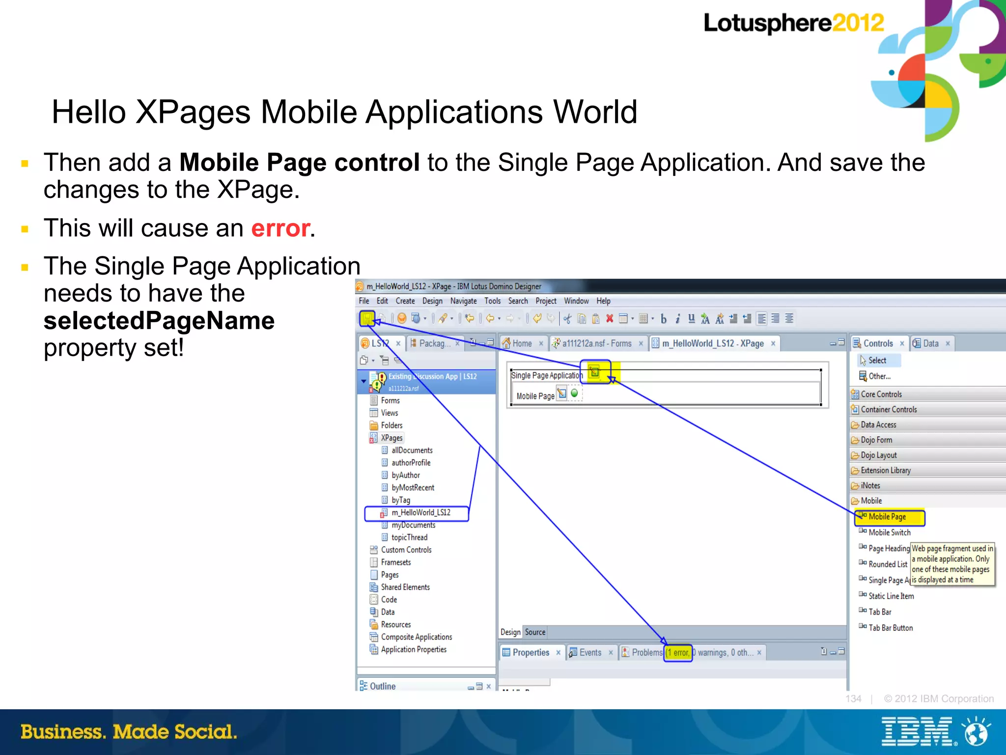 Hello XPages Mobile Applications World
■   Then add a Mobile Page control to the Single Page Application. And save the
    changes to the XPage.
■   This will cause an error.
■   The Single Page Application
    needs to have the
    selectedPageName
    property set!




                                                                        134 |   © 2012 IBM Corporation
 