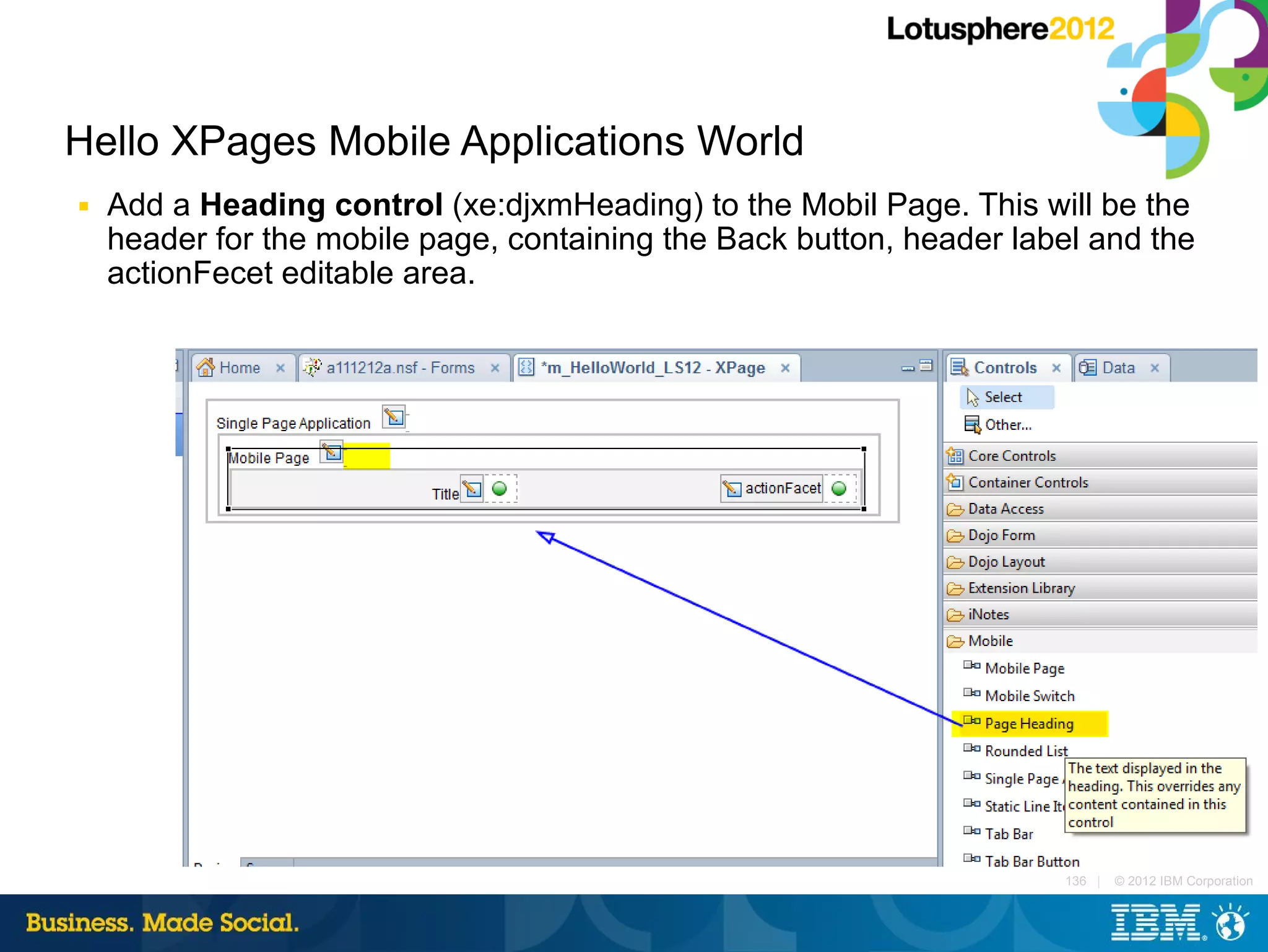 Hello XPages Mobile Applications World
■   Add a Heading control (xe:djxmHeading) to the Mobil Page. This will be the
    header for the mobile page, containing the Back button, header label and the
    actionFecet editable area.




                                                                      136 |   © 2012 IBM Corporation
 