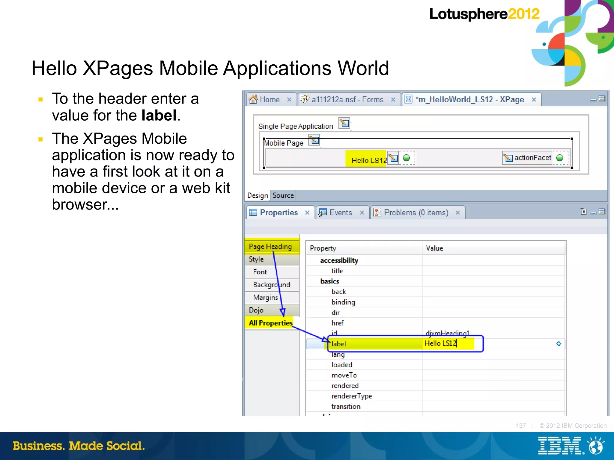Hello XPages Mobile Applications World
■   To the header enter a
    value for the label.
■   The XPages Mobile
    application is now ready to
    have a first look at it on a
    mobile device or a web kit
    browser...




                                         137 |   © 2012 IBM Corporation
 