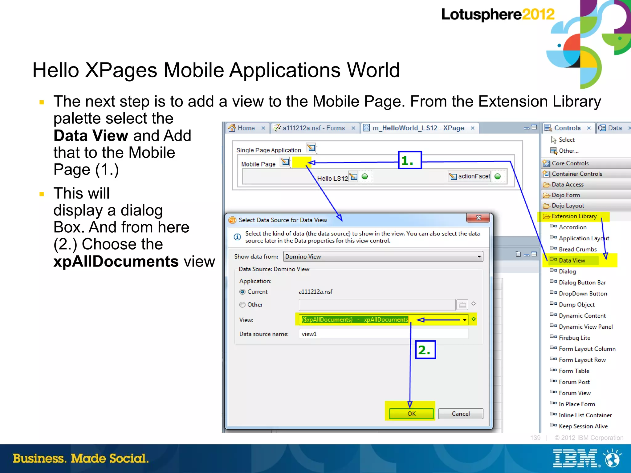 Hello XPages Mobile Applications World
■   The next step is to add a view to the Mobile Page. From the Extension Library
    palette select the
    Data View and Add
    that to the Mobile
    Page (1.)
■   This will
    display a dialog
    Box. And from here
    (2.) Choose the
    xpAllDocuments view




                                                                      139 |   © 2012 IBM Corporation
 