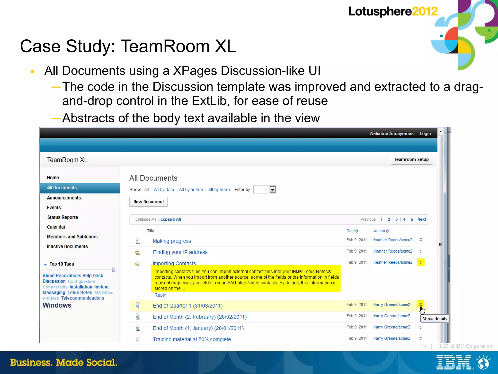 Case Study: TeamRoom XL
 ■   All Documents using a XPages Discussion-like UI
      ─ The code in the Discussion template was improved and extracted to a drag-
         and-drop control in the ExtLib, for ease of reuse
      ─ Abstracts of the body text available in the view




                                                                      14 |   © 2012 IBM Corporation
 