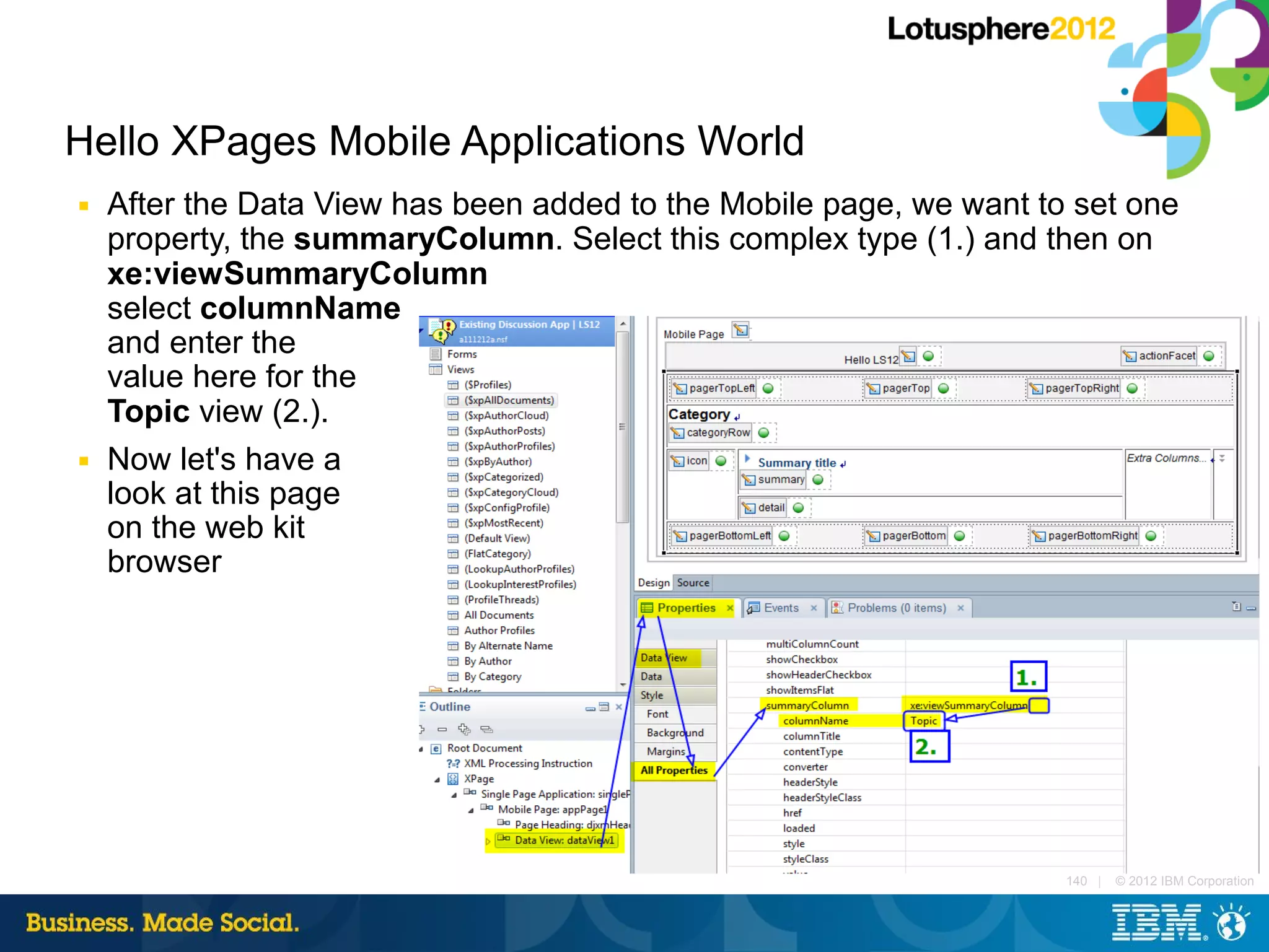 Hello XPages Mobile Applications World
■   After the Data View has been added to the Mobile page, we want to set one
    property, the summaryColumn. Select this complex type (1.) and then on
    xe:viewSummaryColumn
    select columnName
    and enter the
    value here for the
    Topic view (2.).
■   Now let's have a
    look at this page
    on the web kit
    browser




                                                                     140 |   © 2012 IBM Corporation
 